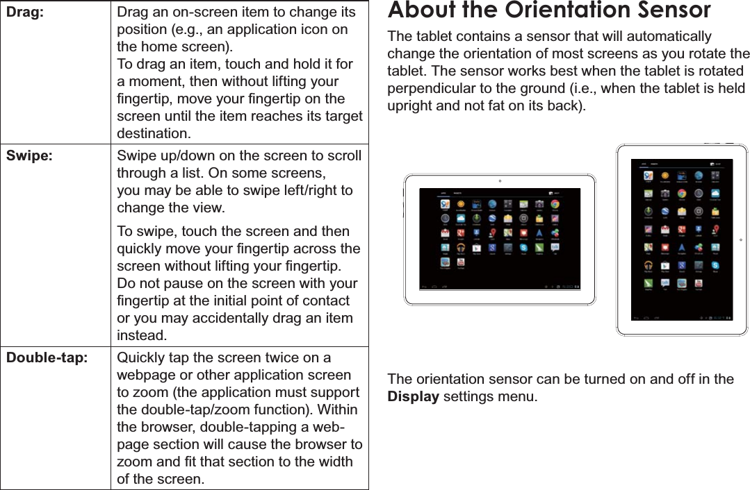 Getting To Know The Internet Tablet Page 9EnglishDrag: Drag an on-screen item to change its position (e.g., an application icon on the home screen).To drag an item, touch and hold it for a moment, then without lifting your ¿QJHUWLSPRYH\RXU¿QJHUWLSRQWKHscreen until the item reaches its target destination.Swipe: Swipe up/down on the screen to scroll through a list. On some screens, you may be able to swipe left/right to change the view.To swipe, touch the screen and then TXLFNO\PRYH\RXU¿QJHUWLSDFURVVWKHVFUHHQZLWKRXWOLIWLQJ\RXU¿QJHUWLSDo not pause on the screen with your ¿QJHUWLSDWWKHLQLWLDOSRLQWRIFRQWDFWor you may accidentally drag an item instead.Double-tap: Quickly tap the screen twice on a webpage or other application screen WR]RRPWKHDSSOLFDWLRQPXVWVXSSRUWWKHGRXEOHWDS]RRPIXQFWLRQ:LWKLQthe browser, double-tapping a web-page section will cause the browser to ]RRPDQG¿WWKDWVHFWLRQWRWKHZLGWKof the screen.About the Orientation SensorThe tablet contains a sensor that will automatically change the orientation of most screens as you rotate the tablet. The sensor works best when the tablet is rotated perpendicular to the ground (i.e., when the tablet is held upright and not fat on its back).The orientation sensor can be turned on and off in the Display settings menu.