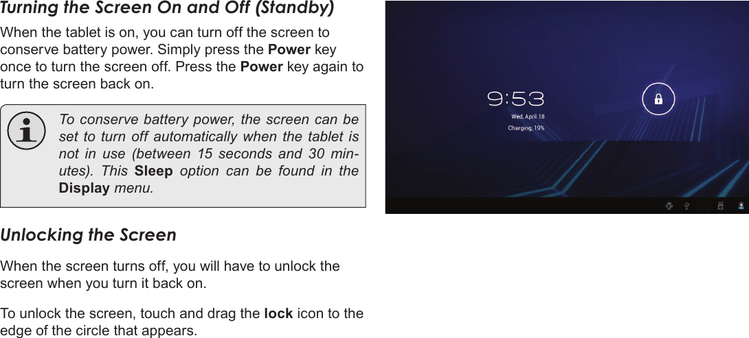 Page 14  Getting StartedEnglishTurning the Screen On and Off (Standby) When the tablet is on, you can turn off the screen to conserve battery power. Simply press the Power key once to turn the screen off. Press the Power key again to turn the screen back on.  To conserve battery power, the screen can be set to turn off automatically when the tablet is not in use (between 15 seconds and 30 min-utes).  This  Sleep option can be found in the Display menu.Unlocking the ScreenWhen the screen turns off, you will have to unlock the screen when you turn it back on. To unlock the screen, touch and drag the lock icon to the edge of the circle that appears.