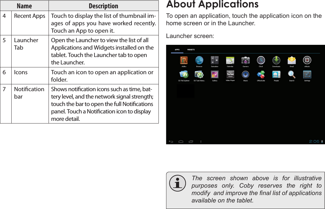 Page 16  Getting StartedEnglishName Description4Recent Apps Touch to display the list of thumbnail im-ages of apps you have worked recently. Touch an App to open it.5Launcher TabOpen the Launcher to view the list of all Applications and Widgets installed on the tablet. Touch the Launcher tab to open the Launcher.6Icons Touch an icon to open an application or folder.7Notication barShows notication icons such as time, bat-tery level, and the network signal strength; touch the bar to open the full Notications panel. Touch a Notication icon to display more detail. About ApplicationsTo open an application, touch the application icon on the home screen or in the Launcher.Launcher screen:  The screen shown above is for illustrative purposes  only.  Coby  reserves  the  right  to modify  and improve the nal list of applications available on the tablet.