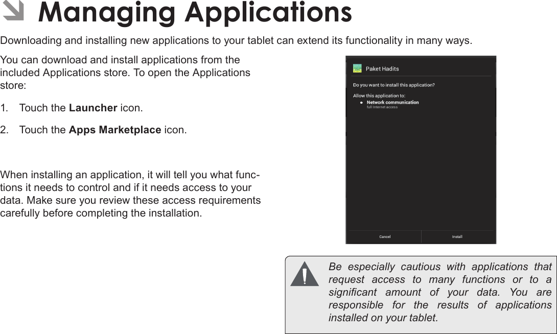 Page 28  Managing ApplicationsEnglish ÂManaging ApplicationsDownloading and installing new applications to your tablet can extend its functionality in many ways.You can download and install applications from the included Applications store. To open the Applications store:1.  Touch the Launcher icon.2.  Touch the Apps Marketplace icon.When installing an application, it will tell you what func-tions it needs to control and if it needs access to your data. Make sure you review these access requirements carefully before completing the installation.  Be  especially  cautious  with  applications  that request access to many functions or to a signicant  amount  of  your  data.  You  are responsible for the results of applications installed on your tablet.