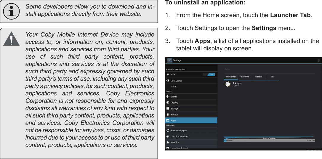 Managing Applications  Page 29English  Some developers allow you to download and in-stall applications directly from their website.  Your  Coby  Mobile  Internet  Device  may  include access to, or information on, content, products, applications and services from third parties. Your use of such third party content, products, applications and services is at the discretion of such third party and expressly governed by such third party’s terms of use, including any such third party’s privacy policies, for such content, products, applications  and  services.  Coby  Electronics Corporation is not responsible for and expressly disclaims all warranties of any kind with respect to all such third party content, products, applications and  services.  Coby  Electronics  Corporation  will not be responsible for any loss, costs, or damages incurred due to your access to or use of third party content, products, applications or services.To uninstall an application:1.  From the Home screen, touch the Launcher Tab.2.  Touch Settings to open the Settings menu.3.  Touch Apps, a list of all applications installed on the tablet will display on screen.