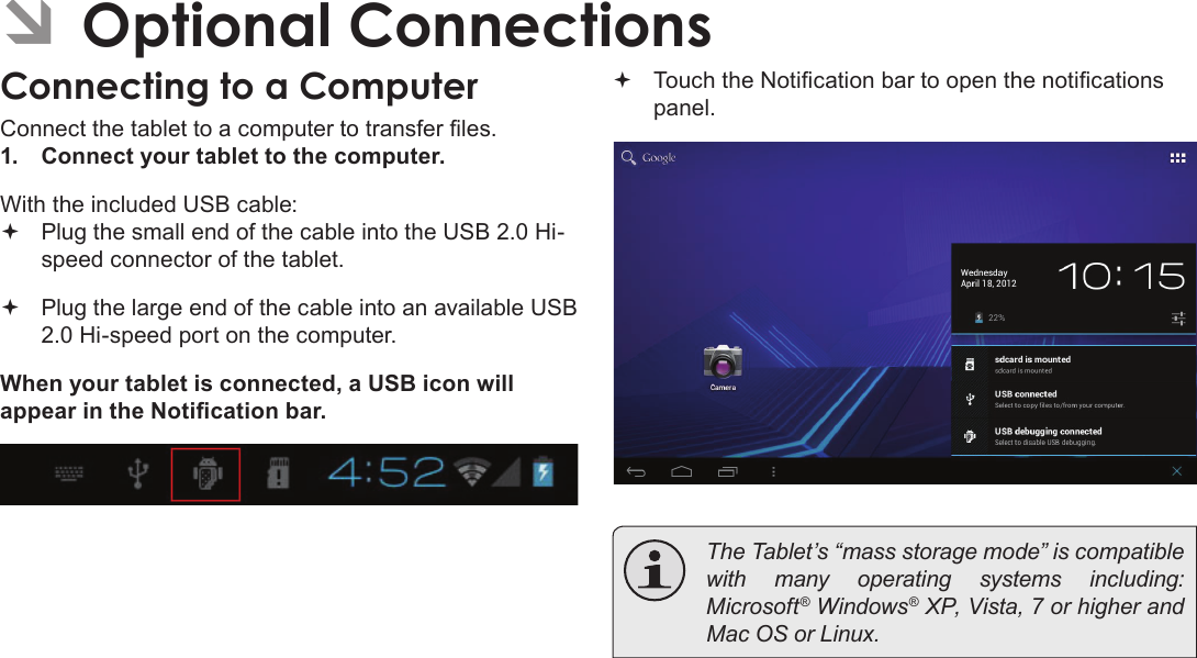 Optional Connections  Page 31English ÂOptional ConnectionsConnecting to a ComputerConnect the tablet to a computer to transfer les.1.  Connect your tablet to the computer.With the included USB cable: Plug the small end of the cable into the USB 2.0 Hi- speed connector of the tablet. Plug the large end of the cable into an available USB  2.0 Hi-speed port on the computer.When your tablet is connected, a USB icon will appear in the Notication bar. Touch the Notication bar to open the notications panel.  The Tablet’s “mass storage mode” is compatible with many operating systems including: Microsoft® Windows® XP, Vista, 7 or higher and Mac OS or Linux.