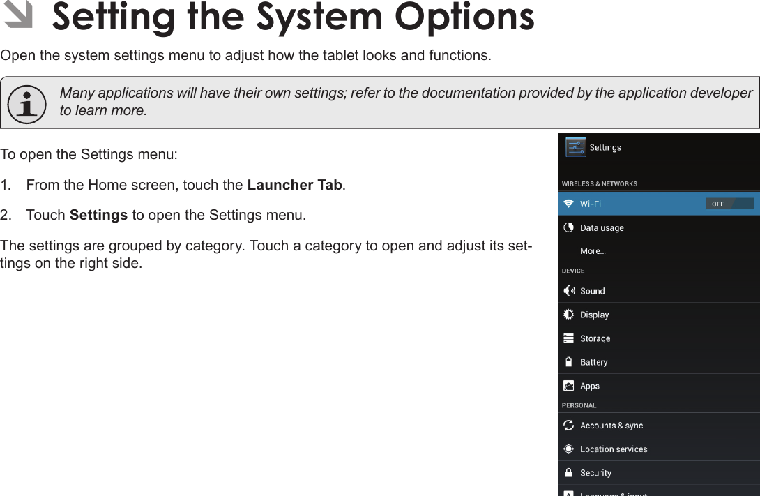 Page 34  Setting The System OptionsEnglish ÂSetting the System OptionsOpen the system settings menu to adjust how the tablet looks and functions.  Many applications will have their own settings; refer to the documentation provided by the application developer to learn more.To open the Settings menu:1.  From the Home screen, touch the Launcher Tab.2.  Touch Settings to open the Settings menu.The settings are grouped by category. Touch a category to open and adjust its set-tings on the right side.