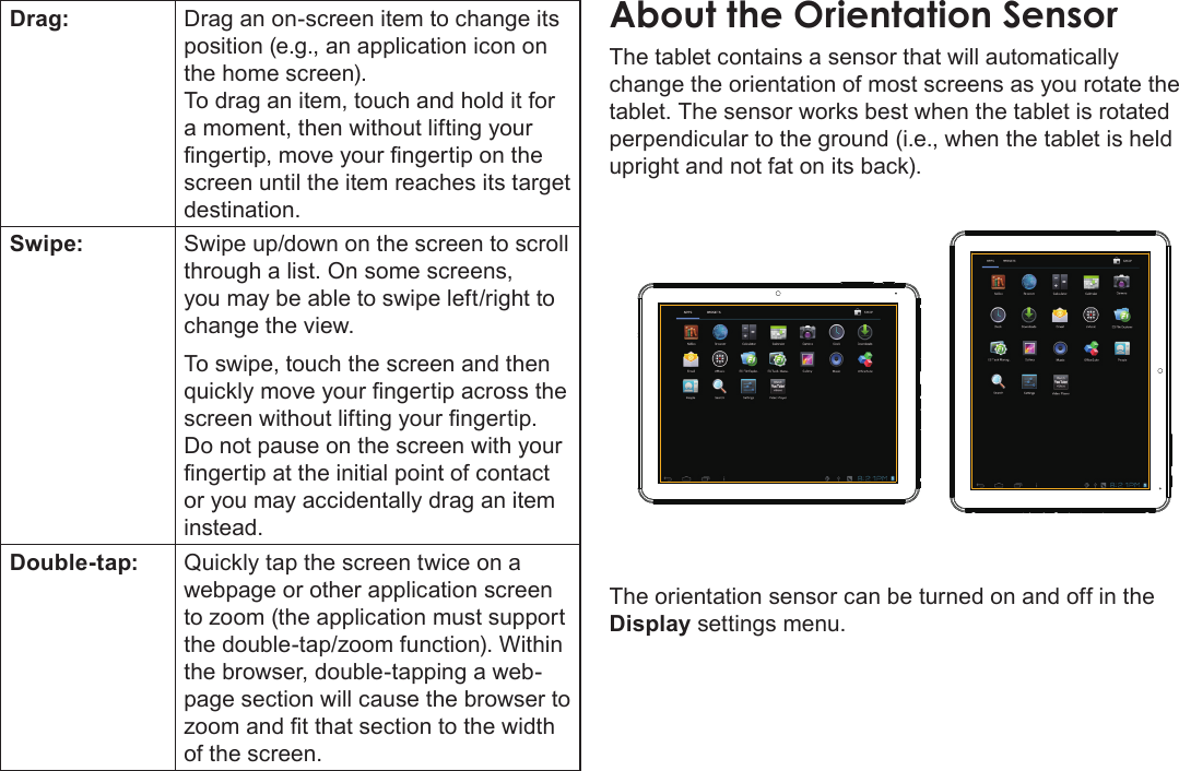 Getting To Know The Internet Tablet  Page 9EnglishDrag: Drag an on-screen item to change its position (e.g., an application icon on the home screen).To drag an item, touch and hold it for a moment, then without lifting your ngertip, move your ngertip on the screen until the item reaches its target destination.Swipe: Swipe up/down on the screen to scroll through a list. On some screens, you may be able to swipe left/right to change the view.To swipe, touch the screen and then quickly move your ngertip across the screen without lifting your ngertip. Do not pause on the screen with your ngertip at the initial point of contact or you may accidentally drag an item instead.Double-tap: Quickly tap the screen twice on a webpage or other application screen to zoom (the application must support the double-tap/zoom function). Within the browser, double-tapping a web-page section will cause the browser to zoom and t that section to the width of the screen.About the Orientation SensorThe tablet contains a sensor that will automatically change the orientation of most screens as you rotate the tablet. The sensor works best when the tablet is rotated perpendicular to the ground (i.e., when the tablet is held upright and not fat on its back).The orientation sensor can be turned on and off in the Display settings menu.