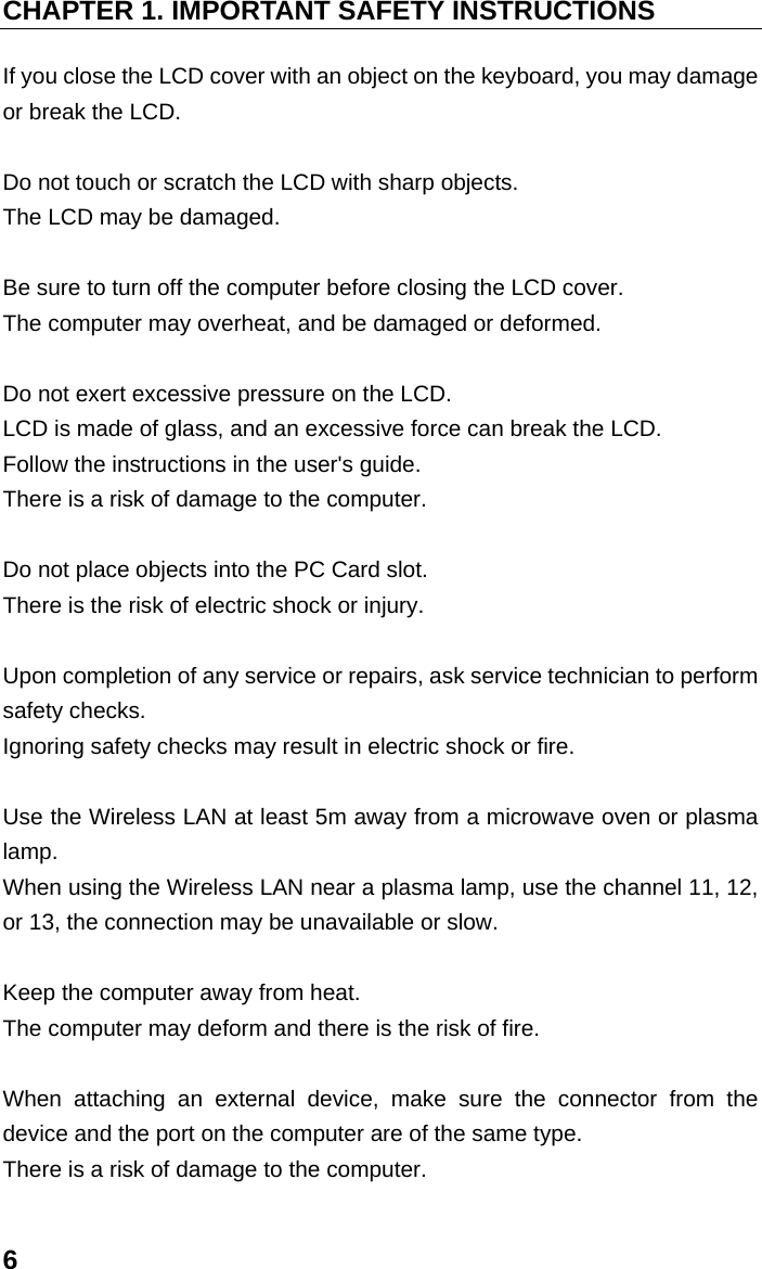 CHAPTER 1. IMPORTANT SAFETY INSTRUCTIONS 6 If you close the LCD cover with an object on the keyboard, you may damage or break the LCD.    Do not touch or scratch the LCD with sharp objects.   The LCD may be damaged.    Be sure to turn off the computer before closing the LCD cover.   The computer may overheat, and be damaged or deformed.    Do not exert excessive pressure on the LCD.   LCD is made of glass, and an excessive force can break the LCD.   Follow the instructions in the user&apos;s guide.   There is a risk of damage to the computer.    Do not place objects into the PC Card slot.   There is the risk of electric shock or injury.    Upon completion of any service or repairs, ask service technician to perform safety checks.   Ignoring safety checks may result in electric shock or fire.    Use the Wireless LAN at least 5m away from a microwave oven or plasma lamp.  When using the Wireless LAN near a plasma lamp, use the channel 11, 12, or 13, the connection may be unavailable or slow.    Keep the computer away from heat.   The computer may deform and there is the risk of fire.  When attaching an external device, make sure the connector from the device and the port on the computer are of the same type.   There is a risk of damage to the computer.   