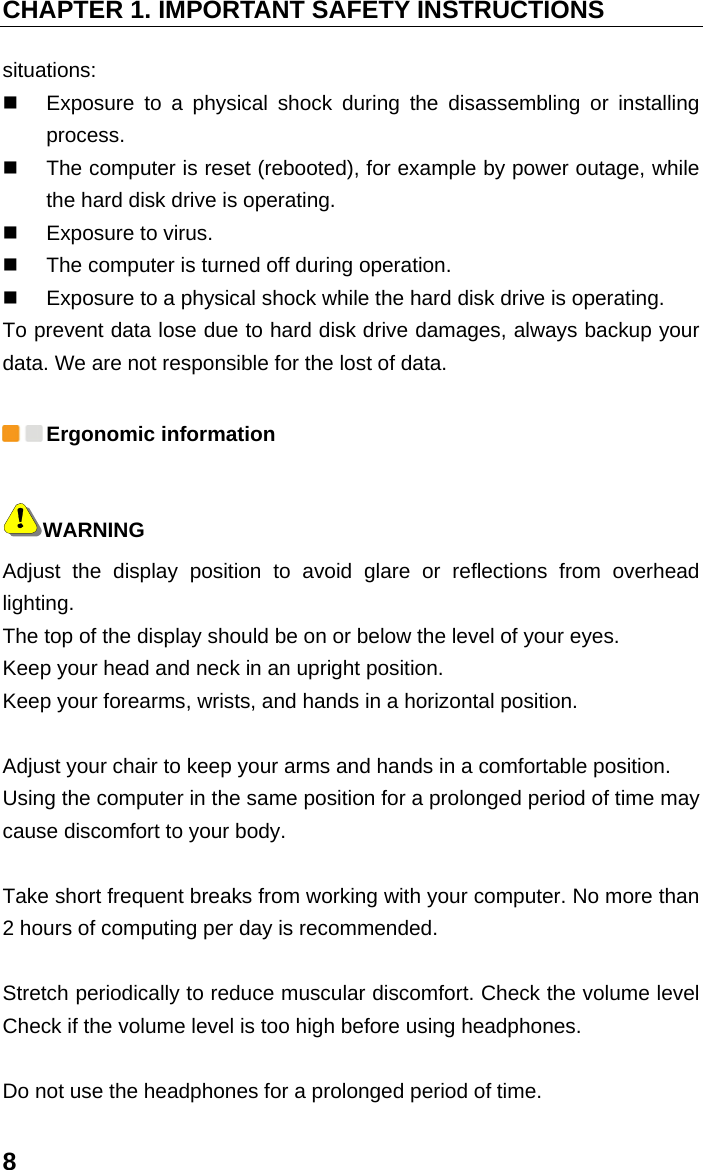 CHAPTER 1. IMPORTANT SAFETY INSTRUCTIONS 8 situations:    Exposure to a physical shock during the disassembling or installing process.    The computer is reset (rebooted), for example by power outage, while the hard disk drive is operating.     Exposure to virus.     The computer is turned off during operation.     Exposure to a physical shock while the hard disk drive is operating.   To prevent data lose due to hard disk drive damages, always backup your data. We are not responsible for the lost of data.  Ergonomic information WARNING Adjust the display position to avoid glare or reflections from overhead lighting.  The top of the display should be on or below the level of your eyes.   Keep your head and neck in an upright position.   Keep your forearms, wrists, and hands in a horizontal position.    Adjust your chair to keep your arms and hands in a comfortable position.   Using the computer in the same position for a prolonged period of time may cause discomfort to your body.    Take short frequent breaks from working with your computer. No more than 2 hours of computing per day is recommended.    Stretch periodically to reduce muscular discomfort. Check the volume level Check if the volume level is too high before using headphones.    Do not use the headphones for a prolonged period of time.   