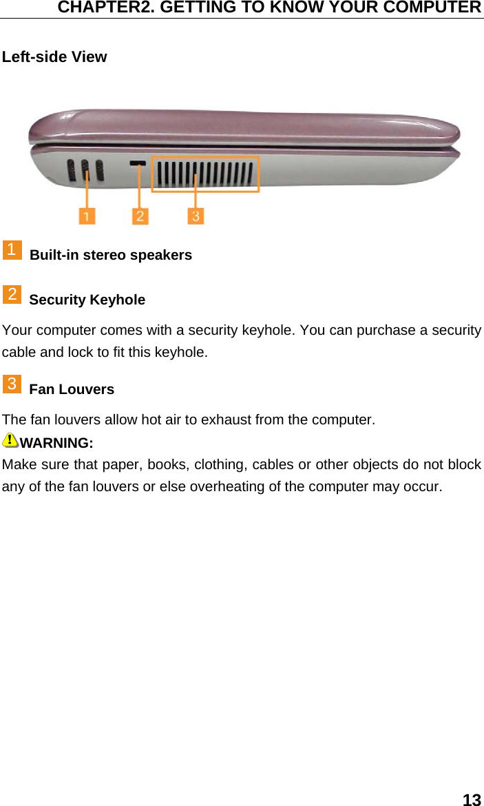 CHAPTER2. GETTING TO KNOW YOUR COMPUTER 13 Left-side View  1  Built-in stereo speakers 2 Security Keyhole Your computer comes with a security keyhole. You can purchase a security cable and lock to fit this keyhole. 3 Fan Louvers The fan louvers allow hot air to exhaust from the computer. WARNING: Make sure that paper, books, clothing, cables or other objects do not block any of the fan louvers or else overheating of the computer may occur. 