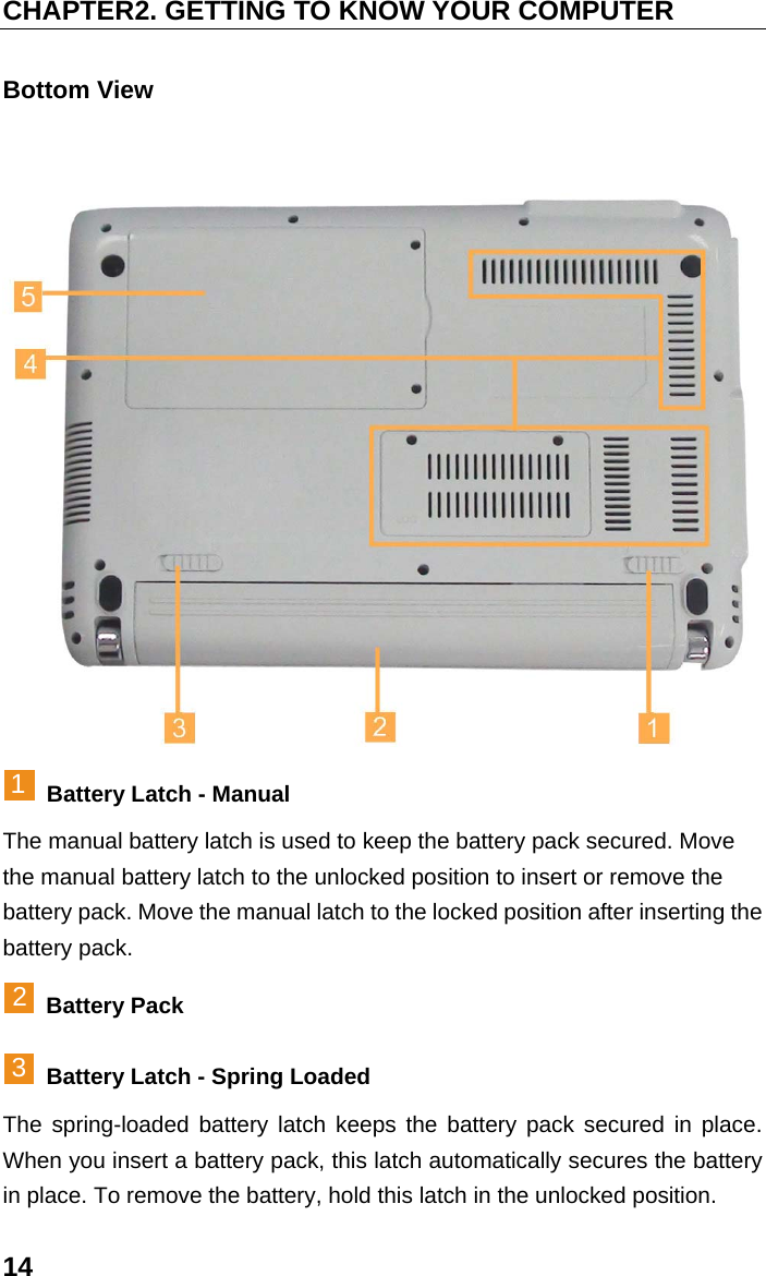 CHAPTER2. GETTING TO KNOW YOUR COMPUTER 14 Bottom View  1 Battery Latch - Manual The manual battery latch is used to keep the battery pack secured. Move the manual battery latch to the unlocked position to insert or remove the battery pack. Move the manual latch to the locked position after inserting the battery pack. 2 Battery Pack 3  Battery Latch - Spring Loaded The spring-loaded battery latch keeps the battery pack secured in place. When you insert a battery pack, this latch automatically secures the battery in place. To remove the battery, hold this latch in the unlocked position. 