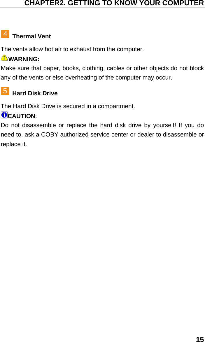CHAPTER2. GETTING TO KNOW YOUR COMPUTER 15   4 Thermal Vent The vents allow hot air to exhaust from the computer. WARNING: Make sure that paper, books, clothing, cables or other objects do not block any of the vents or else overheating of the computer may occur. 5 Hard Disk Drive The Hard Disk Drive is secured in a compartment. CAUTION: Do not disassemble or replace the hard disk drive by yourself! If you do need to, ask a COBY authorized service center or dealer to disassemble or replace it.   