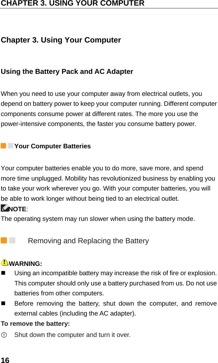 CHAPTER 3. USING YOUR COMPUTER 16 Chapter 3. Using Your Computer Using the Battery Pack and AC Adapter When you need to use your computer away from electrical outlets, you depend on battery power to keep your computer running. Different computer components consume power at different rates. The more you use the power-intensive components, the faster you consume battery power.  Your Computer Batteries Your computer batteries enable you to do more, save more, and spend more time unplugged. Mobility has revolutionized business by enabling you to take your work wherever you go. With your computer batteries, you will be able to work longer without being tied to an electrical outlet. NOTE: The operating system may run slower when using the battery mode.  Removing and Replacing the Battery WARNING:     Using an incompatible battery may increase the risk of fire or explosion. This computer should only use a battery purchased from us. Do not use batteries from other computers.     Before removing the battery, shut down the computer, and remove external cables (including the AC adapter). To remove the battery:   ① Shut down the computer and turn it over.  