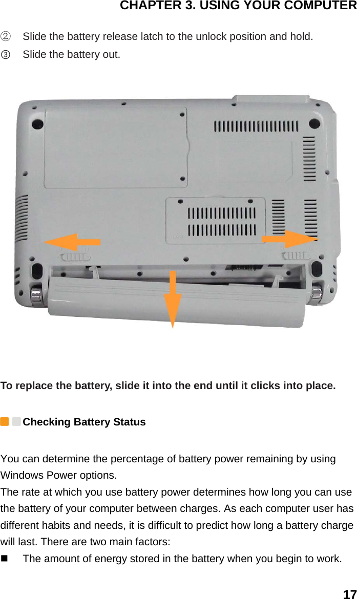 CHAPTER 3. USING YOUR COMPUTER 17 ②  Slide the battery release latch to the unlock position and hold.   ③ Slide the battery out.   To replace the battery, slide it into the end until it clicks into place.  Checking Battery Status You can determine the percentage of battery power remaining by using Windows Power options. The rate at which you use battery power determines how long you can use the battery of your computer between charges. As each computer user has different habits and needs, it is difficult to predict how long a battery charge will last. There are two main factors:   The amount of energy stored in the battery when you begin to work.   