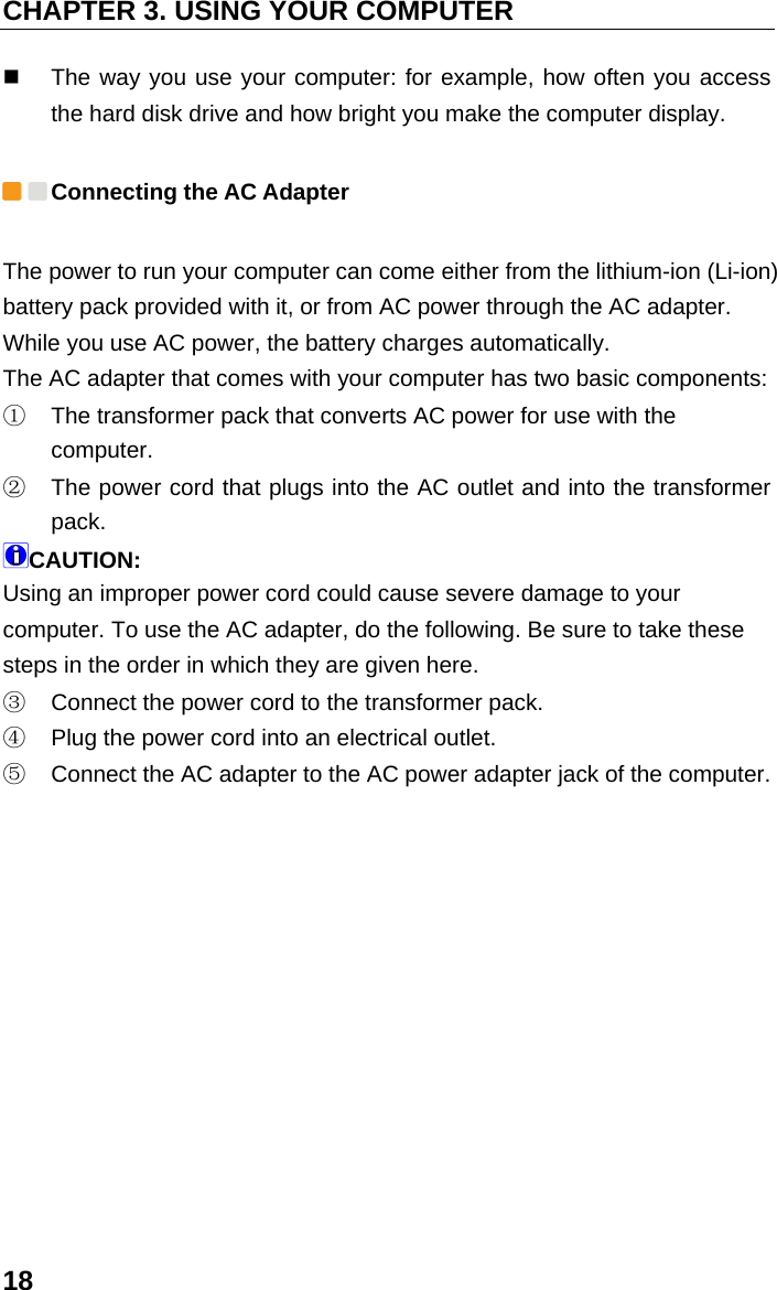 CHAPTER 3. USING YOUR COMPUTER 18   The way you use your computer: for example, how often you access the hard disk drive and how bright you make the computer display.  Connecting the AC Adapter The power to run your computer can come either from the lithium-ion (Li-ion) battery pack provided with it, or from AC power through the AC adapter. While you use AC power, the battery charges automatically. The AC adapter that comes with your computer has two basic components: ①  The transformer pack that converts AC power for use with the computer. ②  The power cord that plugs into the AC outlet and into the transformer pack. CAUTION: Using an improper power cord could cause severe damage to your computer. To use the AC adapter, do the following. Be sure to take these steps in the order in which they are given here. ③  Connect the power cord to the transformer pack. ④  Plug the power cord into an electrical outlet. ⑤  Connect the AC adapter to the AC power adapter jack of the computer.  