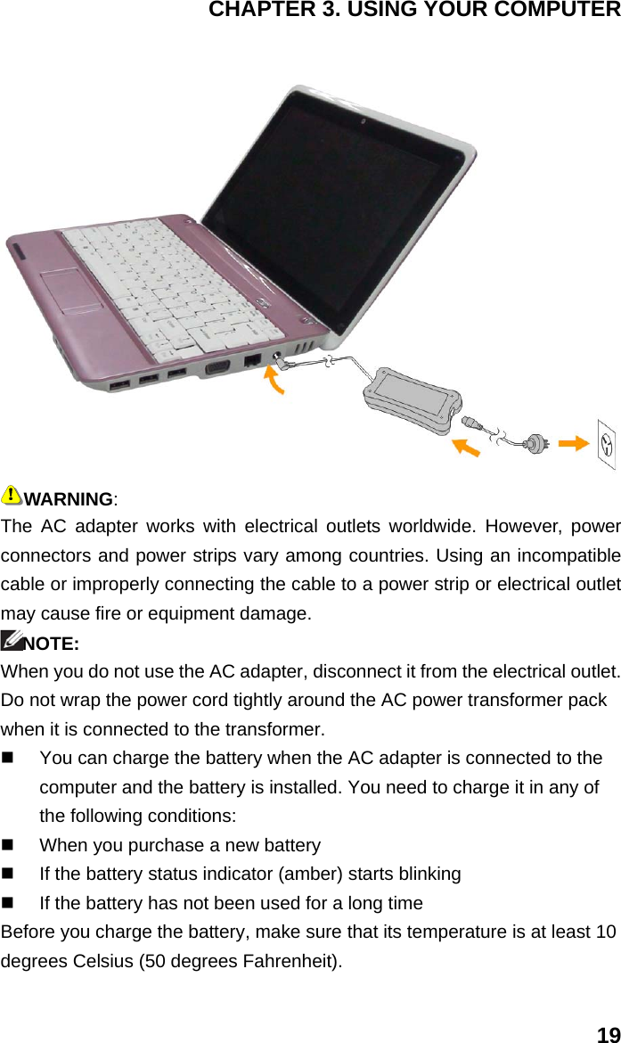 CHAPTER 3. USING YOUR COMPUTER 19  WARNING: The AC adapter works with electrical outlets worldwide. However, power connectors and power strips vary among countries. Using an incompatible cable or improperly connecting the cable to a power strip or electrical outlet may cause fire or equipment damage. NOTE: When you do not use the AC adapter, disconnect it from the electrical outlet. Do not wrap the power cord tightly around the AC power transformer pack when it is connected to the transformer.   You can charge the battery when the AC adapter is connected to the computer and the battery is installed. You need to charge it in any of the following conditions:   When you purchase a new battery   If the battery status indicator (amber) starts blinking   If the battery has not been used for a long time Before you charge the battery, make sure that its temperature is at least 10 degrees Celsius (50 degrees Fahrenheit). 