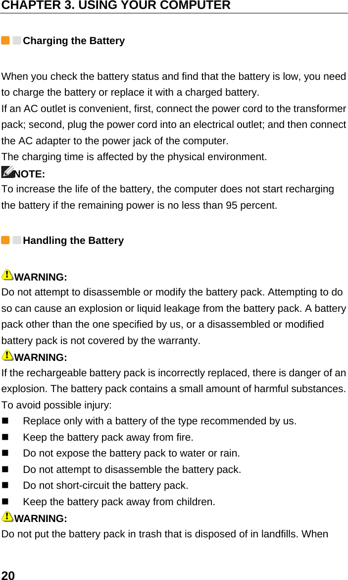 CHAPTER 3. USING YOUR COMPUTER 20  Charging the Battery When you check the battery status and find that the battery is low, you need to charge the battery or replace it with a charged battery.   If an AC outlet is convenient, first, connect the power cord to the transformer pack; second, plug the power cord into an electrical outlet; and then connect the AC adapter to the power jack of the computer. The charging time is affected by the physical environment. NOTE: To increase the life of the battery, the computer does not start recharging the battery if the remaining power is no less than 95 percent.  Handling the Battery WARNING: Do not attempt to disassemble or modify the battery pack. Attempting to do so can cause an explosion or liquid leakage from the battery pack. A battery pack other than the one specified by us, or a disassembled or modified battery pack is not covered by the warranty. WARNING: If the rechargeable battery pack is incorrectly replaced, there is danger of an explosion. The battery pack contains a small amount of harmful substances. To avoid possible injury:   Replace only with a battery of the type recommended by us.   Keep the battery pack away from fire.   Do not expose the battery pack to water or rain.   Do not attempt to disassemble the battery pack.   Do not short-circuit the battery pack.   Keep the battery pack away from children. WARNING: Do not put the battery pack in trash that is disposed of in landfills. When 