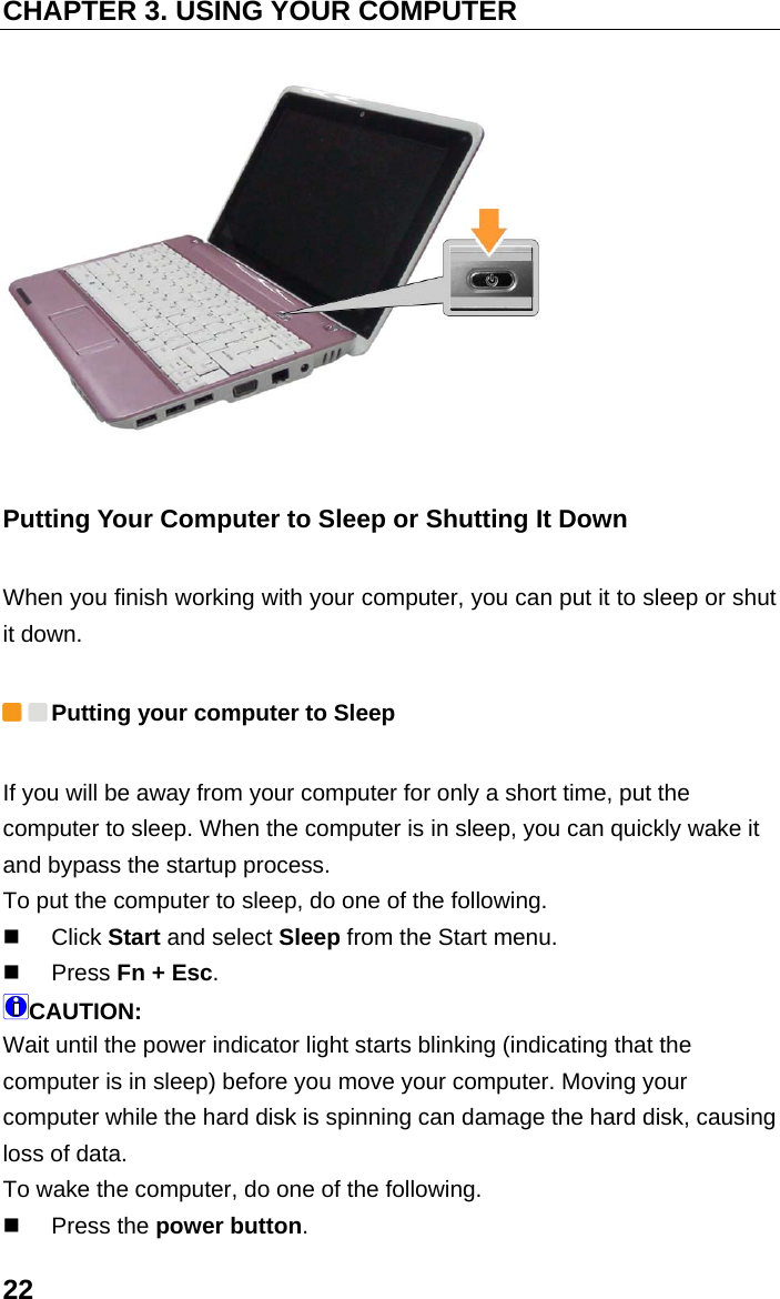 CHAPTER 3. USING YOUR COMPUTER 22  Putting Your Computer to Sleep or Shutting It Down When you finish working with your computer, you can put it to sleep or shut it down.  Putting your computer to Sleep If you will be away from your computer for only a short time, put the computer to sleep. When the computer is in sleep, you can quickly wake it and bypass the startup process. To put the computer to sleep, do one of the following.  Click Start and select Sleep from the Start menu.  Press Fn + Esc. CAUTION: Wait until the power indicator light starts blinking (indicating that the computer is in sleep) before you move your computer. Moving your computer while the hard disk is spinning can damage the hard disk, causing loss of data. To wake the computer, do one of the following.  Press the power button. 