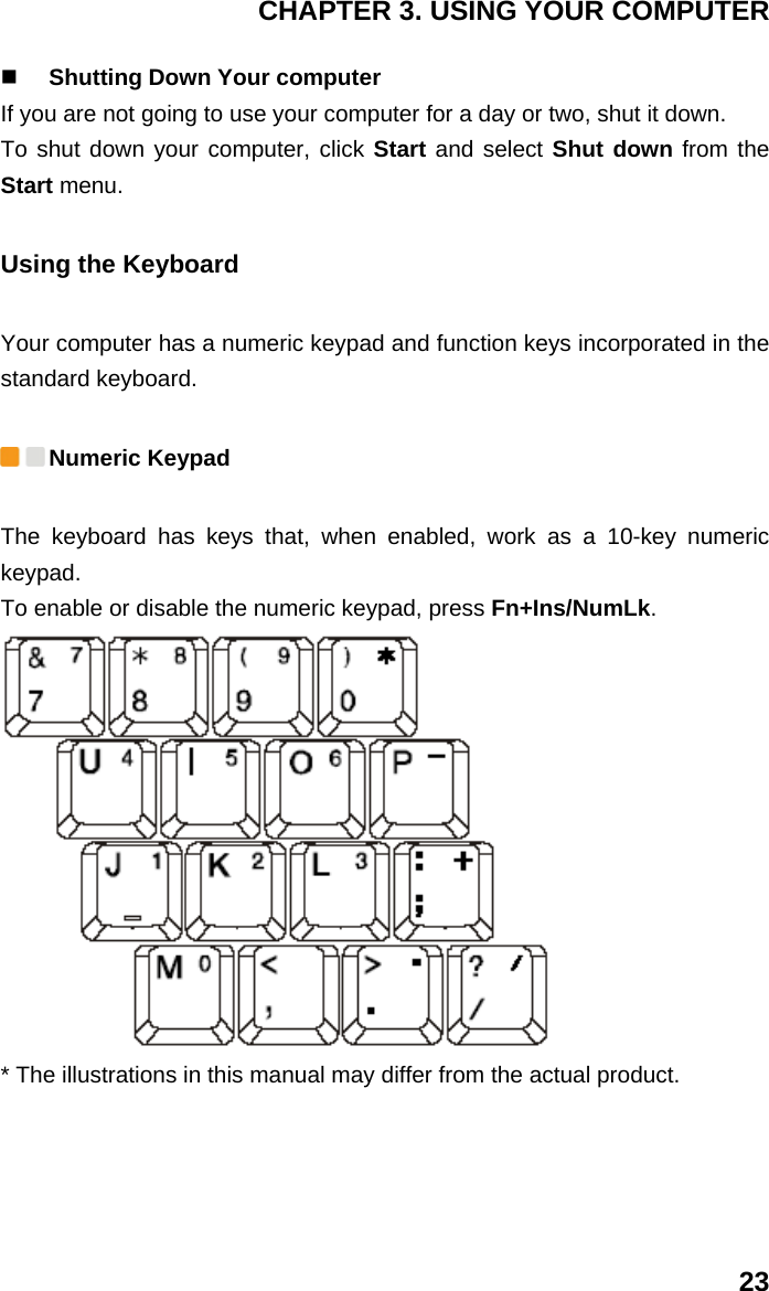 CHAPTER 3. USING YOUR COMPUTER 23  Shutting Down Your computer If you are not going to use your computer for a day or two, shut it down. To shut down your computer, click Start and select Shut down from the Start menu. Using the Keyboard Your computer has a numeric keypad and function keys incorporated in the standard keyboard.  Numeric Keypad The keyboard has keys that, when enabled, work as a 10-key numeric keypad. To enable or disable the numeric keypad, press Fn+Ins/NumLk.  * The illustrations in this manual may differ from the actual product. 