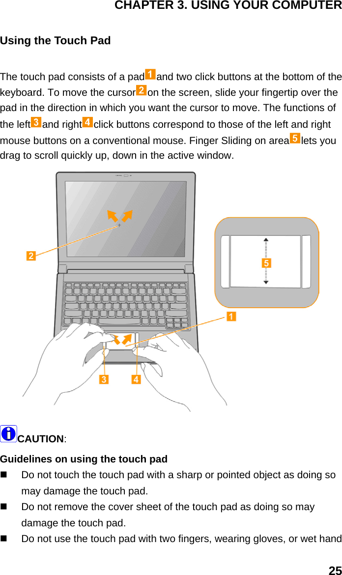 CHAPTER 3. USING YOUR COMPUTER 25 Using the Touch Pad The touch pad consists of a pad and two click buttons at the bottom of the keyboard. To move the cursor on the screen, slide your fingertip over the pad in the direction in which you want the cursor to move. The functions of the left and right click buttons correspond to those of the left and right mouse buttons on a conventional mouse. Finger Sliding on area lets you drag to scroll quickly up, down in the active window.  CAUTION: Guidelines on using the touch pad     Do not touch the touch pad with a sharp or pointed object as doing so may damage the touch pad.     Do not remove the cover sheet of the touch pad as doing so may damage the touch pad.     Do not use the touch pad with two fingers, wearing gloves, or wet hand 