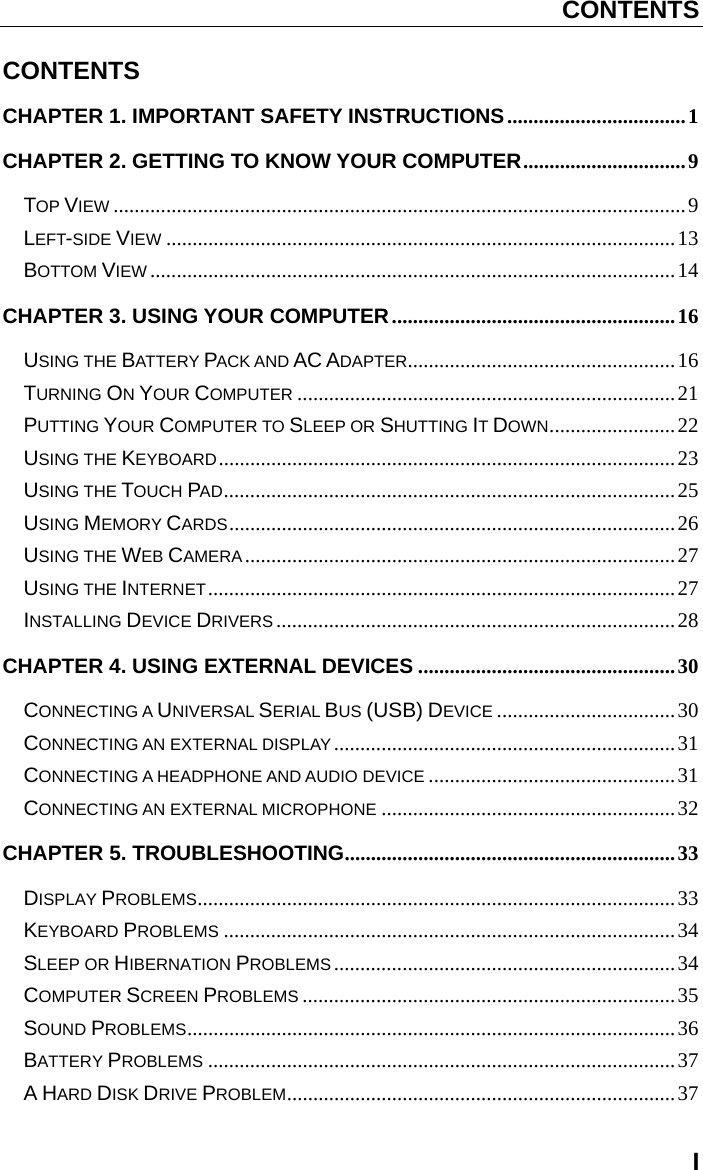 CONTENTS I CONTENTS CHAPTER 1. IMPORTANT SAFETY INSTRUCTIONS .................................. 1 CHAPTER 2. GETTING TO KNOW YOUR COMPUTER ...............................  9 TOP VIEW ............................................................................................................. 9 LEFT-SIDE VIEW ................................................................................................. 13 BOTTOM VIEW .................................................................................................... 14 CHAPTER 3. USING YOUR COMPUTER ...................................................... 16 USING THE BATTERY PACK AND AC ADAPTER ................................................... 16 TURNING ON YOUR COMPUTER ........................................................................ 21 PUTTING YOUR COMPUTER TO SLEEP OR SHUTTING IT DOWN ........................ 22 USING THE KEYBOARD ....................................................................................... 23 USING THE TOUCH PAD ...................................................................................... 25 USING MEMORY CARDS .....................................................................................  26 USING THE WEB CAMERA .................................................................................. 27 USING THE INTERNET ......................................................................................... 27 INSTALLING DEVICE DRIVERS ............................................................................ 28 CHAPTER 4. USING EXTERNAL DEVICES ................................................. 30 CONNECTING A UNIVERSAL SERIAL BUS (USB) DEVICE .................................. 30 CONNECTING AN EXTERNAL DISPLAY ................................................................. 31 CONNECTING A HEADPHONE AND AUDIO DEVICE ............................................... 31 CONNECTING AN EXTERNAL MICROPHONE ........................................................ 32 CHAPTER 5. TROUBLESHOOTING ............................................................... 33 DISPLAY PROBLEMS ........................................................................................... 33 KEYBOARD PROBLEMS ...................................................................................... 34 SLEEP OR HIBERNATION PROBLEMS ................................................................. 34 COMPUTER SCREEN PROBLEMS ....................................................................... 35 SOUND PROBLEMS ............................................................................................. 36 BATTERY PROBLEMS ......................................................................................... 37 A HARD DISK DRIVE PROBLEM .......................................................................... 37 