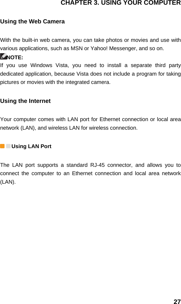 CHAPTER 3. USING YOUR COMPUTER 27 Using the Web Camera With the built-in web camera, you can take photos or movies and use with various applications, such as MSN or Yahoo! Messenger, and so on. NOTE: If you use Windows Vista, you need to install a separate third party dedicated application, because Vista does not include a program for taking pictures or movies with the integrated camera. Using the Internet Your computer comes with LAN port for Ethernet connection or local area network (LAN), and wireless LAN for wireless connection.  Using LAN Port The LAN port supports a standard RJ-45 connector, and allows you to connect the computer to an Ethernet connection and local area network (LAN). 