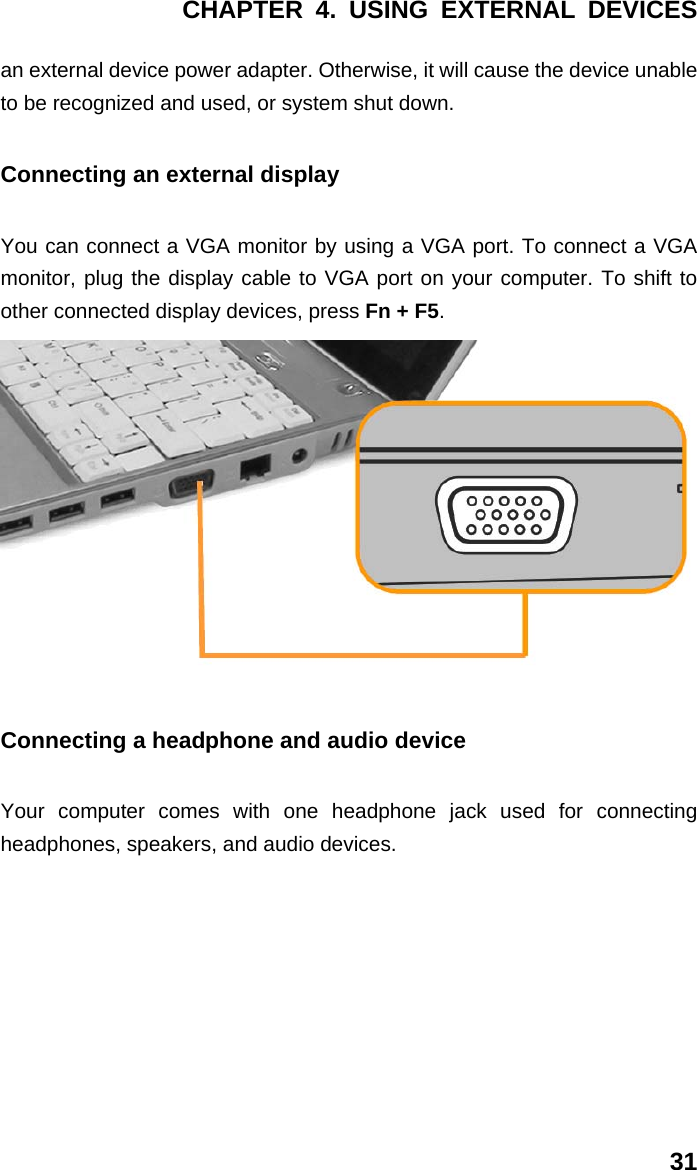 CHAPTER 4. USING EXTERNAL DEVICES 31 an external device power adapter. Otherwise, it will cause the device unable to be recognized and used, or system shut down. Connecting an external display You can connect a VGA monitor by using a VGA port. To connect a VGA monitor, plug the display cable to VGA port on your computer. To shift to other connected display devices, press Fn + F5.  Connecting a headphone and audio device Your computer comes with one headphone jack used for connecting headphones, speakers, and audio devices. 