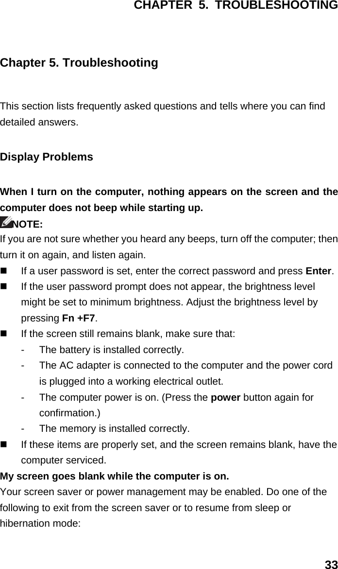 CHAPTER 5. TROUBLESHOOTING 33 Chapter 5. Troubleshooting This section lists frequently asked questions and tells where you can find detailed answers. Display Problems When I turn on the computer, nothing appears on the screen and the computer does not beep while starting up. NOTE: If you are not sure whether you heard any beeps, turn off the computer; then turn it on again, and listen again.   If a user password is set, enter the correct password and press Enter.   If the user password prompt does not appear, the brightness level might be set to minimum brightness. Adjust the brightness level by pressing Fn +F7.   If the screen still remains blank, make sure that: -  The battery is installed correctly. -  The AC adapter is connected to the computer and the power cord is plugged into a working electrical outlet. -  The computer power is on. (Press the power button again for confirmation.) -  The memory is installed correctly.   If these items are properly set, and the screen remains blank, have the computer serviced. My screen goes blank while the computer is on. Your screen saver or power management may be enabled. Do one of the following to exit from the screen saver or to resume from sleep or hibernation mode: 