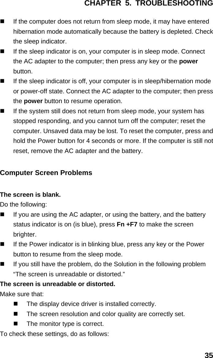 CHAPTER 5. TROUBLESHOOTING 35   If the computer does not return from sleep mode, it may have entered hibernation mode automatically because the battery is depleted. Check the sleep indicator.   If the sleep indicator is on, your computer is in sleep mode. Connect the AC adapter to the computer; then press any key or the power button.   If the sleep indicator is off, your computer is in sleep/hibernation mode or power-off state. Connect the AC adapter to the computer; then press the power button to resume operation.   If the system still does not return from sleep mode, your system has stopped responding, and you cannot turn off the computer; reset the computer. Unsaved data may be lost. To reset the computer, press and hold the Power button for 4 seconds or more. If the computer is still not reset, remove the AC adapter and the battery. Computer Screen Problems The screen is blank. Do the following:   If you are using the AC adapter, or using the battery, and the battery status indicator is on (is blue), press Fn +F7 to make the screen brighter.   If the Power indicator is in blinking blue, press any key or the Power button to resume from the sleep mode.   If you still have the problem, do the Solution in the following problem “The screen is unreadable or distorted.” The screen is unreadable or distorted. Make sure that:   The display device driver is installed correctly.   The screen resolution and color quality are correctly set.   The monitor type is correct. To check these settings, do as follows: 