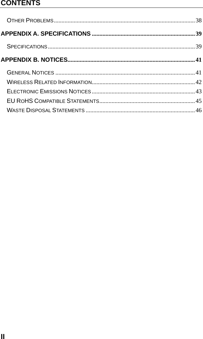 CONTENTS II OTHER PROBLEMS ............................................................................................. 38 APPENDIX A. SPECIFICATIONS .................................................................... 39 SPECIFICATIONS ................................................................................................. 39 APPENDIX B. NOTICES .................................................................................... 41 GENERAL NOTICES ............................................................................................ 41 WIRELESS RELATED INFORMATION .................................................................... 42 ELECTRONIC EMISSIONS NOTICES .................................................................... 43 EU ROHS COMPATIBLE STATEMENTS ............................................................... 45 WASTE DISPOSAL STATEMENTS ........................................................................ 46 