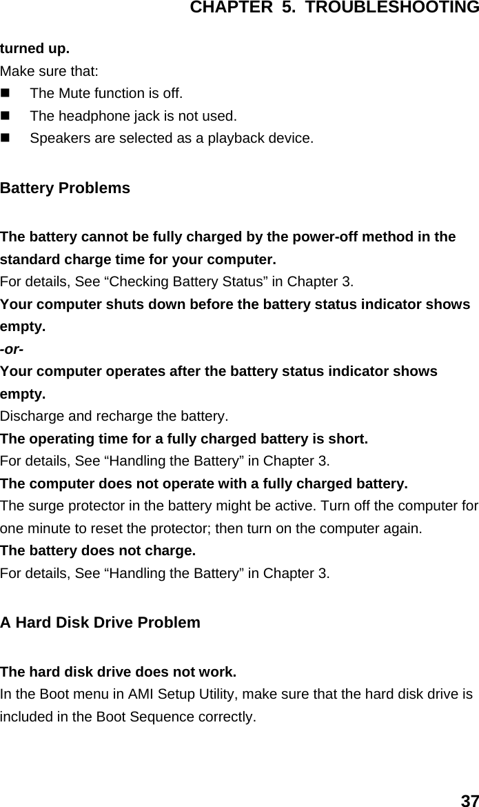 CHAPTER 5. TROUBLESHOOTING 37 turned up. Make sure that:   The Mute function is off.   The headphone jack is not used.   Speakers are selected as a playback device. Battery Problems The battery cannot be fully charged by the power-off method in the standard charge time for your computer. For details, See “Checking Battery Status” in Chapter 3. Your computer shuts down before the battery status indicator shows empty. -or- Your computer operates after the battery status indicator shows empty. Discharge and recharge the battery. The operating time for a fully charged battery is short. For details, See “Handling the Battery” in Chapter 3. The computer does not operate with a fully charged battery. The surge protector in the battery might be active. Turn off the computer for one minute to reset the protector; then turn on the computer again. The battery does not charge. For details, See “Handling the Battery” in Chapter 3. A Hard Disk Drive Problem The hard disk drive does not work. In the Boot menu in AMI Setup Utility, make sure that the hard disk drive is included in the Boot Sequence correctly. 