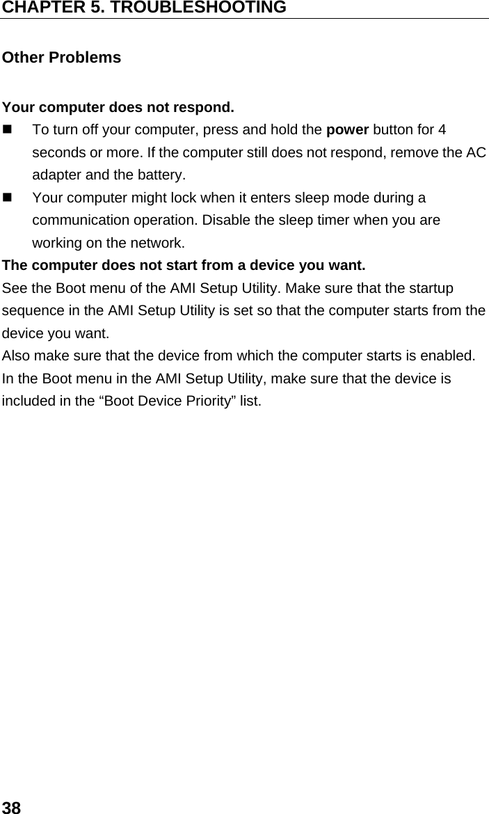 CHAPTER 5. TROUBLESHOOTING 38 Other Problems Your computer does not respond.   To turn off your computer, press and hold the power button for 4 seconds or more. If the computer still does not respond, remove the AC adapter and the battery.   Your computer might lock when it enters sleep mode during a communication operation. Disable the sleep timer when you are working on the network. The computer does not start from a device you want. See the Boot menu of the AMI Setup Utility. Make sure that the startup sequence in the AMI Setup Utility is set so that the computer starts from the device you want. Also make sure that the device from which the computer starts is enabled. In the Boot menu in the AMI Setup Utility, make sure that the device is included in the “Boot Device Priority” list.  