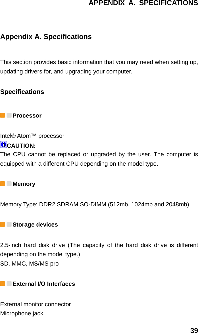 APPENDIX A. SPECIFICATIONS 39 Appendix A. Specifications This section provides basic information that you may need when setting up, updating drivers for, and upgrading your computer. Specifications  Processor  Intel® Atom™ processor   CAUTION:  The CPU cannot be replaced or upgraded by the user. The computer is equipped with a different CPU depending on the model type.    Memory  Memory Type: DDR2 SDRAM SO-DIMM (512mb, 1024mb and 2048mb)    Storage devices   2.5-inch hard disk drive (The capacity of the hard disk drive is different depending on the model type.)   SD, MMC, MS/MS pro    External I/O Interfaces External monitor connector   Microphone jack   