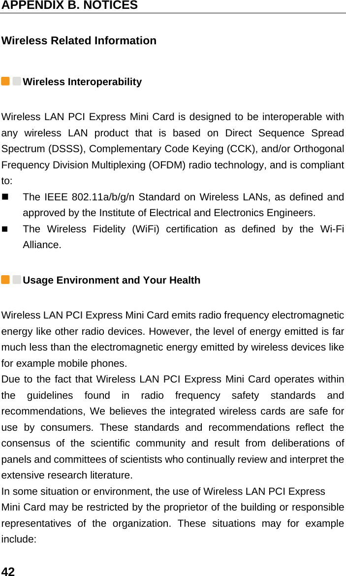 APPENDIX B. NOTICES 42 Wireless Related Information  Wireless Interoperability Wireless LAN PCI Express Mini Card is designed to be interoperable with any wireless LAN product that is based on Direct Sequence Spread Spectrum (DSSS), Complementary Code Keying (CCK), and/or Orthogonal Frequency Division Multiplexing (OFDM) radio technology, and is compliant to:   The IEEE 802.11a/b/g/n Standard on Wireless LANs, as defined and approved by the Institute of Electrical and Electronics Engineers.  The Wireless Fidelity (WiFi) certification as defined by the Wi-Fi Alliance.  Usage Environment and Your Health Wireless LAN PCI Express Mini Card emits radio frequency electromagnetic energy like other radio devices. However, the level of energy emitted is far much less than the electromagnetic energy emitted by wireless devices like for example mobile phones. Due to the fact that Wireless LAN PCI Express Mini Card operates within the guidelines found in radio frequency safety standards and recommendations, We believes the integrated wireless cards are safe for use by consumers. These standards and recommendations reflect the consensus of the scientific community and result from deliberations of panels and committees of scientists who continually review and interpret the extensive research literature. In some situation or environment, the use of Wireless LAN PCI Express Mini Card may be restricted by the proprietor of the building or responsible representatives of the organization. These situations may for example include: 