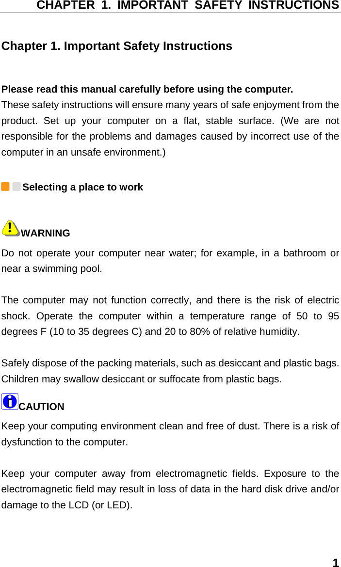 CHAPTER 1. IMPORTANT SAFETY INSTRUCTIONS 1 Chapter 1. Important Safety Instructions Please read this manual carefully before using the computer.   These safety instructions will ensure many years of safe enjoyment from the product. Set up your computer on a flat, stable surface. (We are not responsible for the problems and damages caused by incorrect use of the computer in an unsafe environment.)  Selecting a place to work WARNING Do not operate your computer near water; for example, in a bathroom or near a swimming pool.    The computer may not function correctly, and there is the risk of electric shock. Operate the computer within a temperature range of 50 to 95 degrees F (10 to 35 degrees C) and 20 to 80% of relative humidity.    Safely dispose of the packing materials, such as desiccant and plastic bags. Children may swallow desiccant or suffocate from plastic bags. CAUTION  Keep your computing environment clean and free of dust. There is a risk of dysfunction to the computer.    Keep your computer away from electromagnetic fields. Exposure to the electromagnetic field may result in loss of data in the hard disk drive and/or damage to the LCD (or LED).    