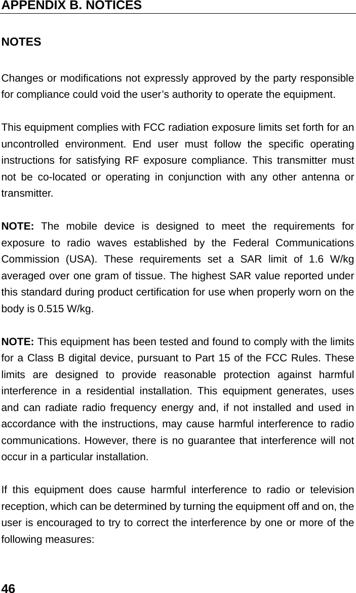 APPENDIX B. NOTICES 46 NOTES Changes or modifications not expressly approved by the party responsible for compliance could void the user’s authority to operate the equipment.  This equipment complies with FCC radiation exposure limits set forth for an uncontrolled environment. End user must follow the specific operating instructions for satisfying RF exposure compliance. This transmitter must not be co-located or operating in conjunction with any other antenna or transmitter.  NOTE:  The mobile device is designed to meet the requirements for exposure to radio waves established by the Federal Communications Commission (USA). These requirements set a SAR limit of 1.6 W/kg averaged over one gram of tissue. The highest SAR value reported under this standard during product certification for use when properly worn on the body is 0.515 W/kg.  NOTE: This equipment has been tested and found to comply with the limits for a Class B digital device, pursuant to Part 15 of the FCC Rules. These limits are designed to provide reasonable protection against harmful interference in a residential installation. This equipment generates, uses and can radiate radio frequency energy and, if not installed and used in accordance with the instructions, may cause harmful interference to radio communications. However, there is no guarantee that interference will not occur in a particular installation.    If this equipment does cause harmful interference to radio or television reception, which can be determined by turning the equipment off and on, the user is encouraged to try to correct the interference by one or more of the following measures:    