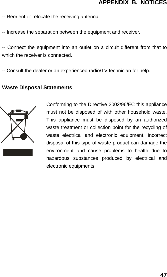 APPENDIX B. NOTICES 47 -- Reorient or relocate the receiving antenna.  -- Increase the separation between the equipment and receiver.    -- Connect the equipment into an outlet on a circuit different from that to which the receiver is connected.    -- Consult the dealer or an experienced radio/TV technician for help. Waste Disposal Statements Conforming to the Directive 2002/96/EC this appliance must not be disposed of with other household waste. This appliance must be disposed by an authorized waste treatment or collection point for the recycling of waste electrical and electronic equipment. Incorrect disposal of this type of waste product can damage the environment and cause problems to health due to hazardous substances produced by electrical and electronic equipments.             