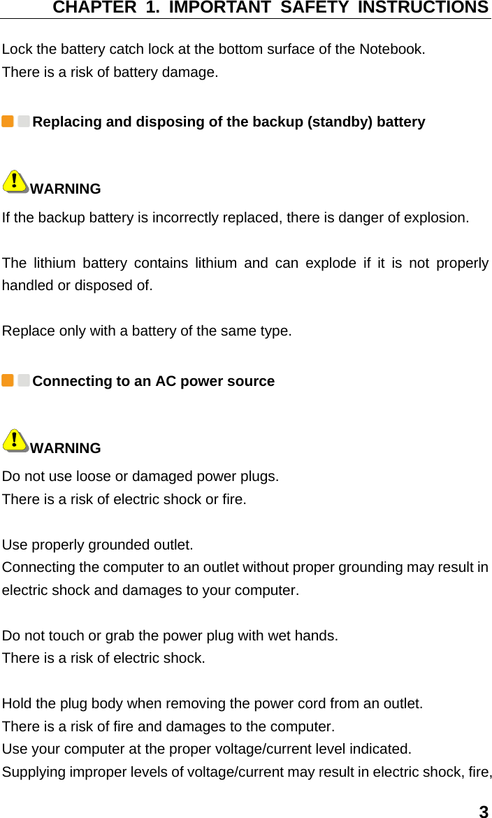 CHAPTER 1. IMPORTANT SAFETY INSTRUCTIONS 3 Lock the battery catch lock at the bottom surface of the Notebook.   There is a risk of battery damage.  Replacing and disposing of the backup (standby) battery WARNING If the backup battery is incorrectly replaced, there is danger of explosion.    The lithium battery contains lithium and can explode if it is not properly handled or disposed of.    Replace only with a battery of the same type.  Connecting to an AC power source WARNING Do not use loose or damaged power plugs.   There is a risk of electric shock or fire.    Use properly grounded outlet.   Connecting the computer to an outlet without proper grounding may result in electric shock and damages to your computer.    Do not touch or grab the power plug with wet hands.   There is a risk of electric shock.    Hold the plug body when removing the power cord from an outlet.   There is a risk of fire and damages to the computer.   Use your computer at the proper voltage/current level indicated.   Supplying improper levels of voltage/current may result in electric shock, fire, 