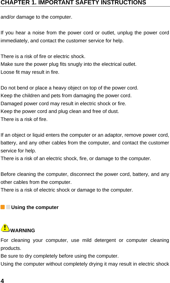 CHAPTER 1. IMPORTANT SAFETY INSTRUCTIONS 4 and/or damage to the computer.    If you hear a noise from the power cord or outlet, unplug the power cord immediately, and contact the customer service for help.    There is a risk of fire or electric shock.   Make sure the power plug fits snugly into the electrical outlet.   Loose fit may result in fire.    Do not bend or place a heavy object on top of the power cord.   Keep the children and pets from damaging the power cord.   Damaged power cord may result in electric shock or fire.   Keep the power cord and plug clean and free of dust.   There is a risk of fire.    If an object or liquid enters the computer or an adaptor, remove power cord, battery, and any other cables from the computer, and contact the customer service for help.   There is a risk of an electric shock, fire, or damage to the computer.    Before cleaning the computer, disconnect the power cord, battery, and any other cables from the computer.   There is a risk of electric shock or damage to the computer.  Using the computer WARNING For cleaning your computer, use mild detergent or computer cleaning products.  Be sure to dry completely before using the computer.   Using the computer without completely drying it may result in electric shock 