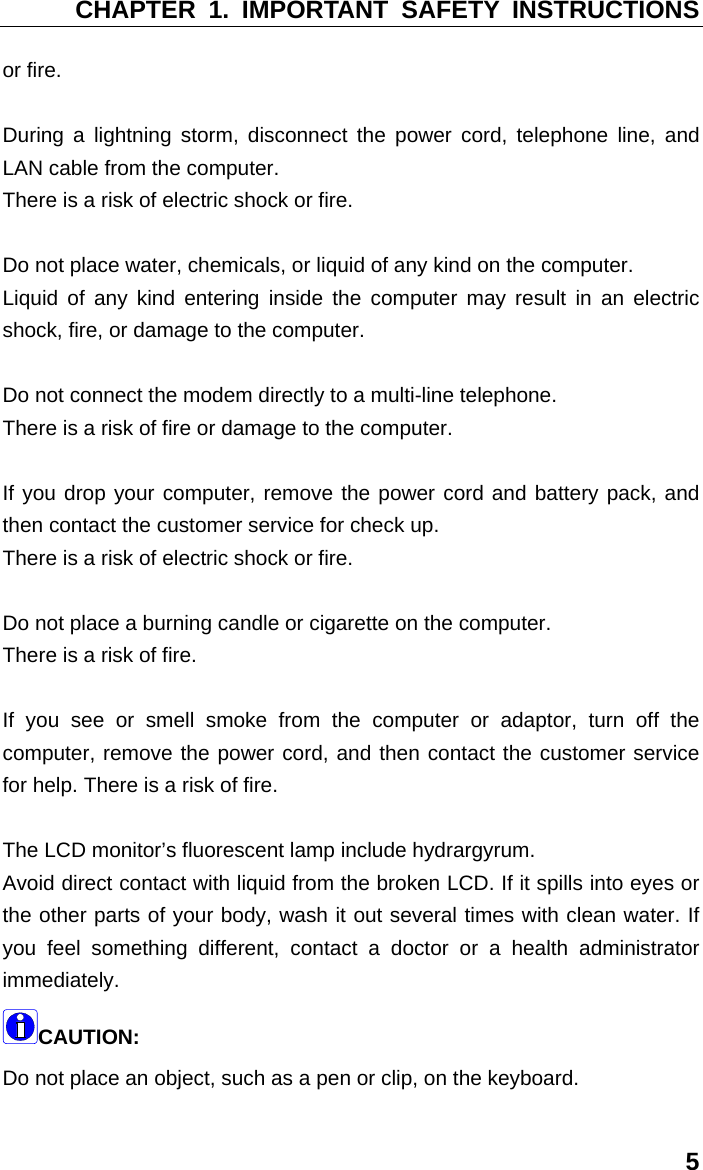 CHAPTER 1. IMPORTANT SAFETY INSTRUCTIONS 5 or fire.   During a lightning storm, disconnect the power cord, telephone line, and LAN cable from the computer.   There is a risk of electric shock or fire.    Do not place water, chemicals, or liquid of any kind on the computer.   Liquid of any kind entering inside the computer may result in an electric shock, fire, or damage to the computer.    Do not connect the modem directly to a multi-line telephone.   There is a risk of fire or damage to the computer.    If you drop your computer, remove the power cord and battery pack, and then contact the customer service for check up.   There is a risk of electric shock or fire.    Do not place a burning candle or cigarette on the computer.   There is a risk of fire.   If you see or smell smoke from the computer or adaptor, turn off the computer, remove the power cord, and then contact the customer service for help. There is a risk of fire.    The LCD monitor’s fluorescent lamp include hydrargyrum.   Avoid direct contact with liquid from the broken LCD. If it spills into eyes or the other parts of your body, wash it out several times with clean water. If you feel something different, contact a doctor or a health administrator immediately. CAUTION:  Do not place an object, such as a pen or clip, on the keyboard.   