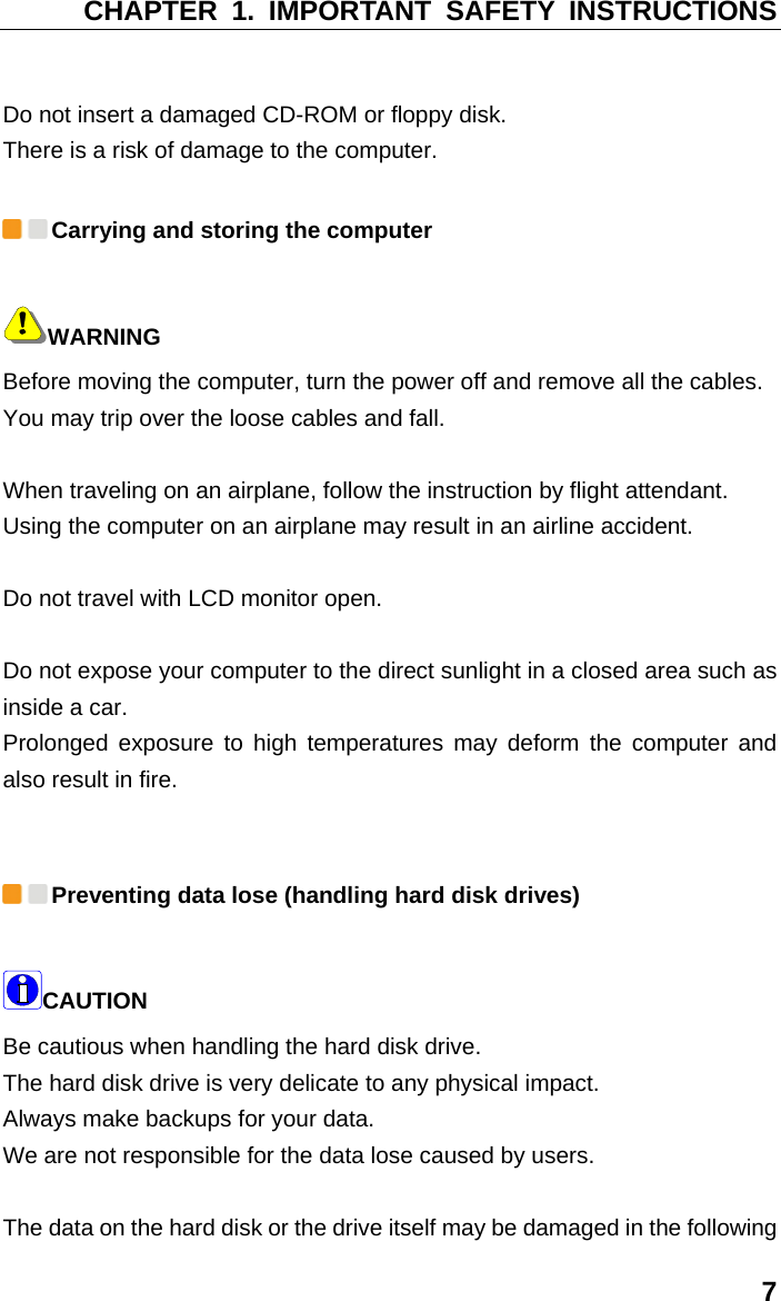 CHAPTER 1. IMPORTANT SAFETY INSTRUCTIONS 7  Do not insert a damaged CD-ROM or floppy disk.   There is a risk of damage to the computer.  Carrying and storing the computer WARNING Before moving the computer, turn the power off and remove all the cables.   You may trip over the loose cables and fall.    When traveling on an airplane, follow the instruction by flight attendant.   Using the computer on an airplane may result in an airline accident.    Do not travel with LCD monitor open.    Do not expose your computer to the direct sunlight in a closed area such as inside a car.   Prolonged exposure to high temperatures may deform the computer and also result in fire.     Preventing data lose (handling hard disk drives) CAUTION  Be cautious when handling the hard disk drive.   The hard disk drive is very delicate to any physical impact.   Always make backups for your data.   We are not responsible for the data lose caused by users.    The data on the hard disk or the drive itself may be damaged in the following 