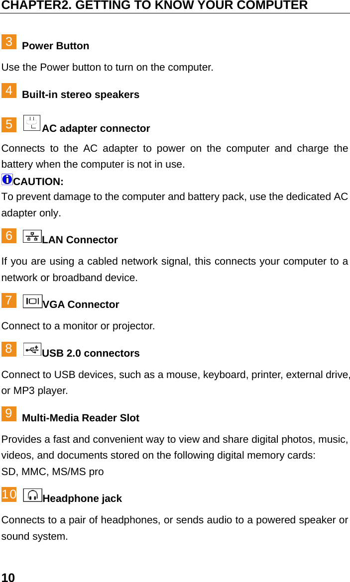 CHAPTER2. GETTING TO KNOW YOUR COMPUTER 10 3 Power Button Use the Power button to turn on the computer. 4 Built-in stereo speakers 5 AC adapter connector   Connects to the AC adapter to power on the computer and charge the battery when the computer is not in use. CAUTION: To prevent damage to the computer and battery pack, use the dedicated AC adapter only. 6 LAN Connector If you are using a cabled network signal, this connects your computer to a network or broadband device. 7 VGA Connector Connect to a monitor or projector. 8 USB 2.0 connectors Connect to USB devices, such as a mouse, keyboard, printer, external drive, or MP3 player. 9 Multi-Media Reader Slot Provides a fast and convenient way to view and share digital photos, music, videos, and documents stored on the following digital memory cards: SD, MMC, MS/MS pro 10 Headphone jack Connects to a pair of headphones, or sends audio to a powered speaker or sound system. 