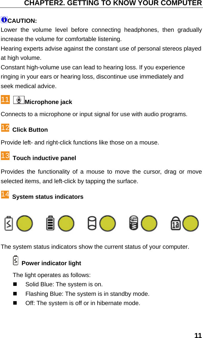 CHAPTER2. GETTING TO KNOW YOUR COMPUTER 11 CAUTION: Lower the volume level before connecting headphones, then gradually increase the volume for comfortable listening. Hearing experts advise against the constant use of personal stereos played at high volume. Constant high-volume use can lead to hearing loss. If you experience ringing in your ears or hearing loss, discontinue use immediately and seek medical advice. 11 Microphone jack Connects to a microphone or input signal for use with audio programs. 12 Click Button Provide left- and right-click functions like those on a mouse. 13 Touch inductive panel Provides the functionality of a mouse to move the cursor, drag or move selected items, and left-click by tapping the surface. 14 System status indicators  The system status indicators show the current status of your computer.  Power indicator light   The light operates as follows:   Solid Blue: The system is on.   Flashing Blue: The system is in standby mode.   Off: The system is off or in hibernate mode. 