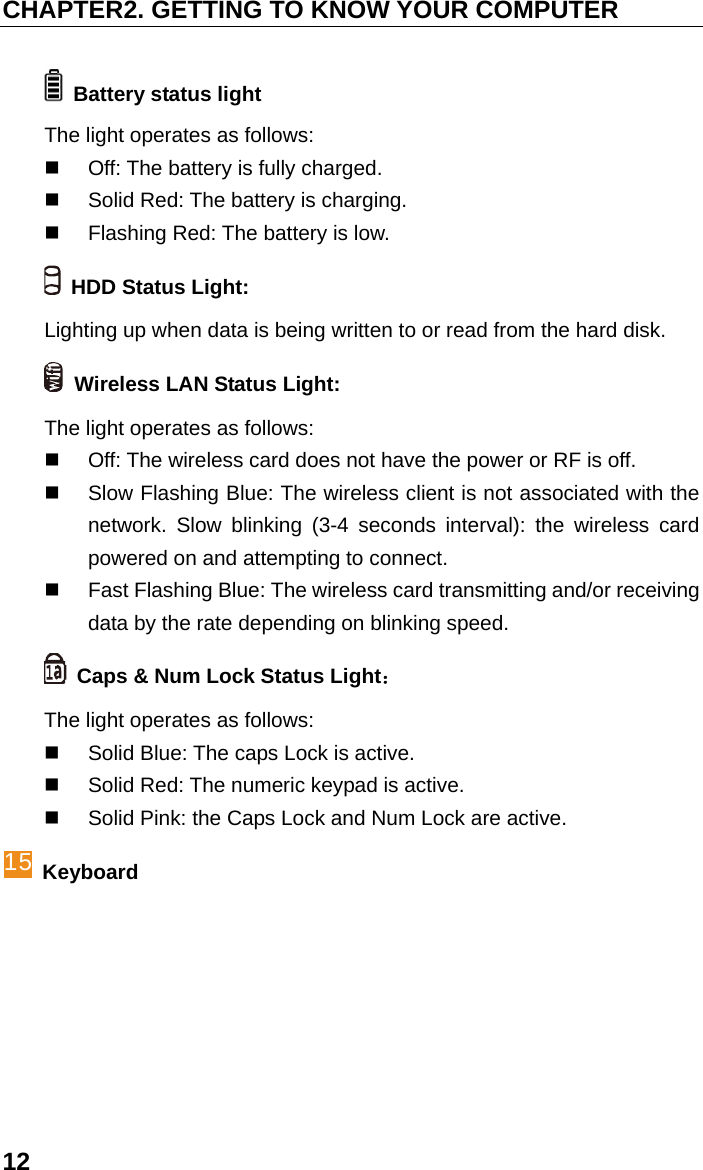 CHAPTER2. GETTING TO KNOW YOUR COMPUTER 12   Battery status light   The light operates as follows:   Off: The battery is fully charged.   Solid Red: The battery is charging.   Flashing Red: The battery is low.   HDD Status Light:   Lighting up when data is being written to or read from the hard disk.   Wireless LAN Status Light: The light operates as follows:   Off: The wireless card does not have the power or RF is off.     Slow Flashing Blue: The wireless client is not associated with the network. Slow blinking (3-4 seconds interval): the wireless card powered on and attempting to connect.     Fast Flashing Blue: The wireless card transmitting and/or receiving data by the rate depending on blinking speed.   Caps &amp; Num Lock Status Light： The light operates as follows:   Solid Blue: The caps Lock is active.   Solid Red: The numeric keypad is active.   Solid Pink: the Caps Lock and Num Lock are active. 15 Keyboard 