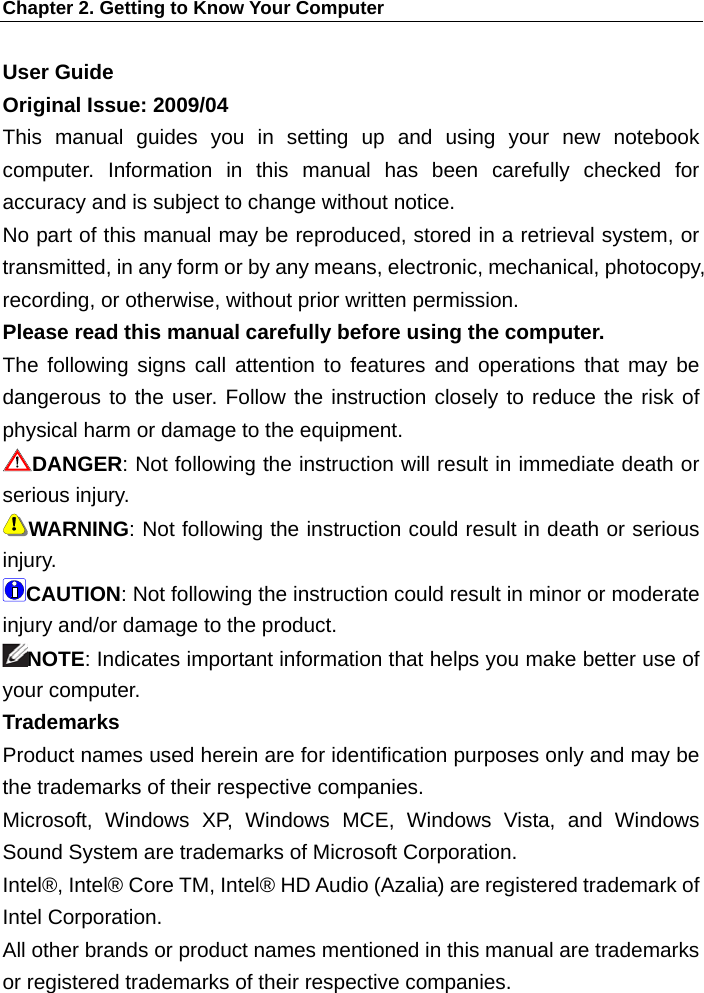 Chapter 2. Getting to Know Your Computer User Guide Original Issue: 2009/04 This manual guides you in setting up and using your new notebook computer. Information in this manual has been carefully checked for accuracy and is subject to change without notice. No part of this manual may be reproduced, stored in a retrieval system, or transmitted, in any form or by any means, electronic, mechanical, photocopy, recording, or otherwise, without prior written permission. Please read this manual carefully before using the computer.   The following signs call attention to features and operations that may be dangerous to the user. Follow the instruction closely to reduce the risk of physical harm or damage to the equipment.   DANGER: Not following the instruction will result in immediate death or serious injury.   WARNING: Not following the instruction could result in death or serious injury.  CAUTION: Not following the instruction could result in minor or moderate injury and/or damage to the product.   NOTE: Indicates important information that helps you make better use of your computer. Trademarks Product names used herein are for identification purposes only and may be the trademarks of their respective companies. Microsoft, Windows XP, Windows MCE, Windows Vista, and Windows Sound System are trademarks of Microsoft Corporation. Intel®, Intel® Core TM, Intel® HD Audio (Azalia) are registered trademark of Intel Corporation.   All other brands or product names mentioned in this manual are trademarks or registered trademarks of their respective companies. 