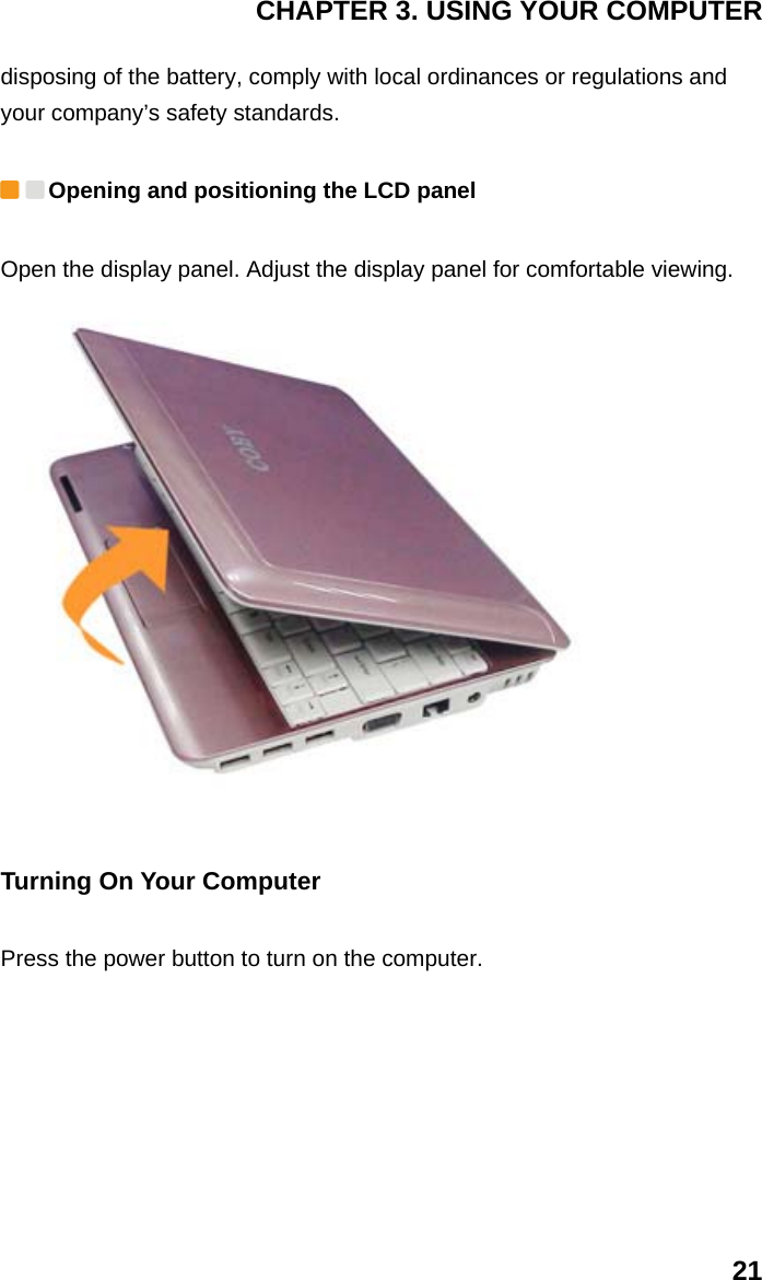 CHAPTER 3. USING YOUR COMPUTER 21 disposing of the battery, comply with local ordinances or regulations and your company’s safety standards.  Opening and positioning the LCD panel   Open the display panel. Adjust the display panel for comfortable viewing.    Turning On Your Computer Press the power button to turn on the computer.   