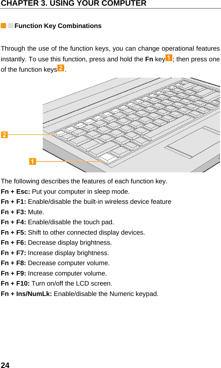 CHAPTER 3. USING YOUR COMPUTER 24  Function Key Combinations Through the use of the function keys, you can change operational features instantly. To use this function, press and hold the Fn key ; then press one of the function keys .  The following describes the features of each function key. Fn + Esc: Put your computer in sleep mode. Fn + F1: Enable/disable the built-in wireless device feature Fn + F3: Mute. Fn + F4: Enable/disable the touch pad. Fn + F5: Shift to other connected display devices. Fn + F6: Decrease display brightness. Fn + F7: Increase display brightness. Fn + F8: Decrease computer volume. Fn + F9: Increase computer volume. Fn + F10: Turn on/off the LCD screen. Fn + Ins/NumLk: Enable/disable the Numeric keypad.  