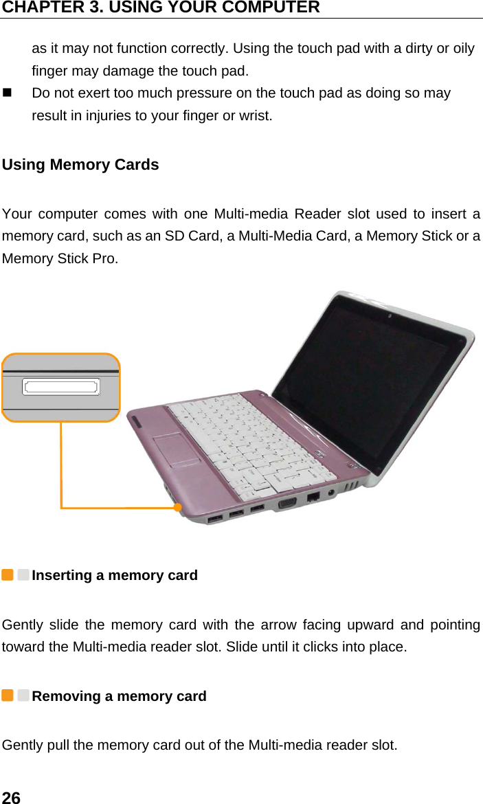 CHAPTER 3. USING YOUR COMPUTER 26 as it may not function correctly. Using the touch pad with a dirty or oily finger may damage the touch pad.     Do not exert too much pressure on the touch pad as doing so may result in injuries to your finger or wrist. Using Memory Cards Your computer comes with one Multi-media Reader slot used to insert a memory card, such as an SD Card, a Multi-Media Card, a Memory Stick or a Memory Stick Pro.   Inserting a memory card Gently slide the memory card with the arrow facing upward and pointing toward the Multi-media reader slot. Slide until it clicks into place.  Removing a memory card Gently pull the memory card out of the Multi-media reader slot. 