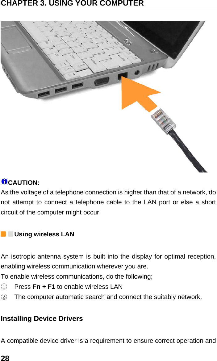 CHAPTER 3. USING YOUR COMPUTER 28  CAUTION: As the voltage of a telephone connection is higher than that of a network, do not attempt to connect a telephone cable to the LAN port or else a short circuit of the computer might occur.  Using wireless LAN An isotropic antenna system is built into the display for optimal reception, enabling wireless communication wherever you are. To enable wireless communications, do the following; ①  Press Fn + F1 to enable wireless LAN ②  The computer automatic search and connect the suitably network. Installing Device Drivers   A compatible device driver is a requirement to ensure correct operation and 