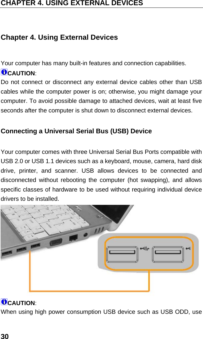 CHAPTER 4. USING EXTERNAL DEVICES 30 Chapter 4. Using External Devices Your computer has many built-in features and connection capabilities. CAUTION:  Do not connect or disconnect any external device cables other than USB cables while the computer power is on; otherwise, you might damage your computer. To avoid possible damage to attached devices, wait at least five seconds after the computer is shut down to disconnect external devices. Connecting a Universal Serial Bus (USB) Device Your computer comes with three Universal Serial Bus Ports compatible with USB 2.0 or USB 1.1 devices such as a keyboard, mouse, camera, hard disk drive, printer, and scanner. USB allows devices to be connected and disconnected without rebooting the computer (hot swapping), and allows specific classes of hardware to be used without requiring individual device drivers to be installed.  CAUTION:  When using high power consumption USB device such as USB ODD, use 