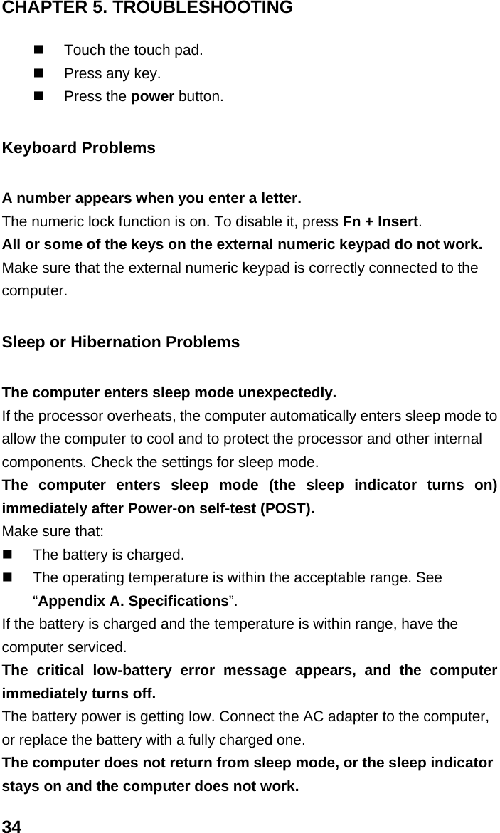 CHAPTER 5. TROUBLESHOOTING 34   Touch the touch pad.   Press any key.  Press the power button. Keyboard Problems A number appears when you enter a letter. The numeric lock function is on. To disable it, press Fn + Insert. All or some of the keys on the external numeric keypad do not work. Make sure that the external numeric keypad is correctly connected to the computer. Sleep or Hibernation Problems The computer enters sleep mode unexpectedly. If the processor overheats, the computer automatically enters sleep mode to allow the computer to cool and to protect the processor and other internal components. Check the settings for sleep mode. The computer enters sleep mode (the sleep indicator turns on) immediately after Power-on self-test (POST). Make sure that:   The battery is charged.   The operating temperature is within the acceptable range. See “Appendix A. Specifications”. If the battery is charged and the temperature is within range, have the computer serviced. The critical low-battery error message appears, and the computer immediately turns off. The battery power is getting low. Connect the AC adapter to the computer, or replace the battery with a fully charged one. The computer does not return from sleep mode, or the sleep indicator stays on and the computer does not work. 