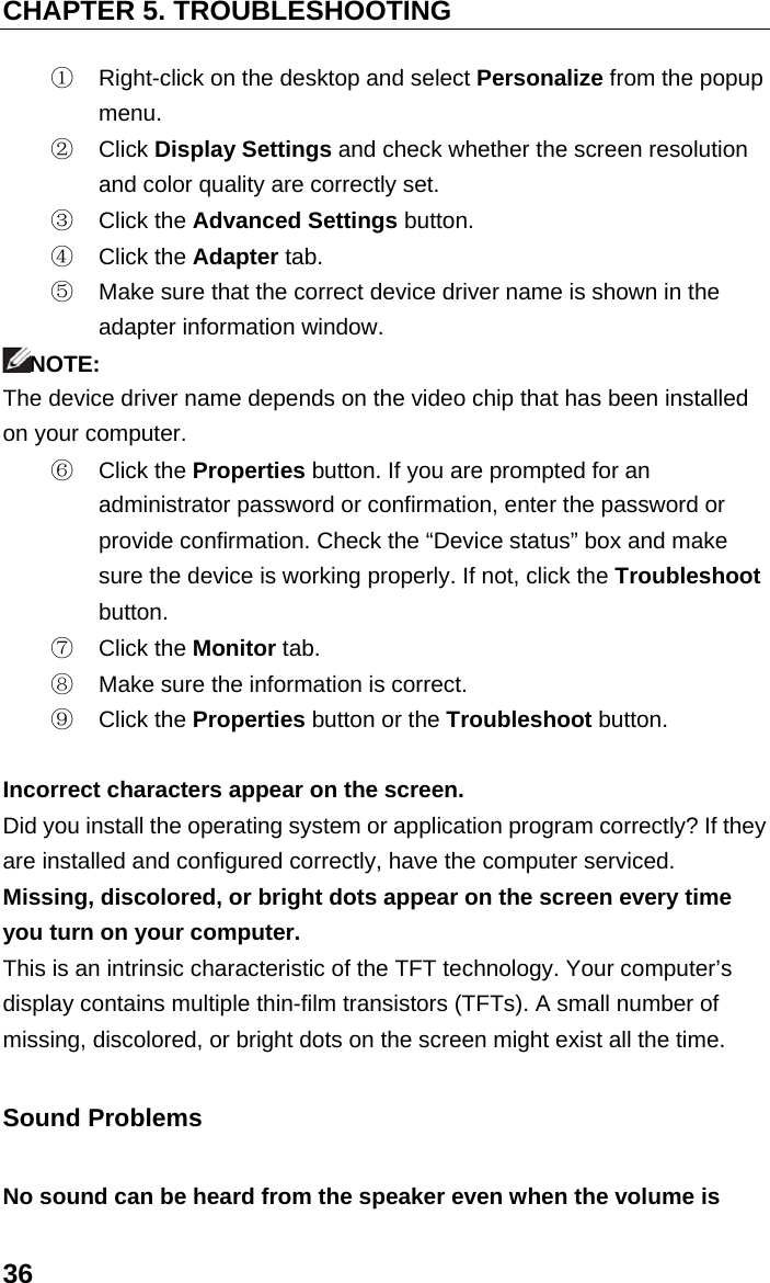 CHAPTER 5. TROUBLESHOOTING 36 ①  Right-click on the desktop and select Personalize from the popup menu. ②  Click Display Settings and check whether the screen resolution and color quality are correctly set. ③  Click the Advanced Settings button. ④  Click the Adapter tab. ⑤  Make sure that the correct device driver name is shown in the adapter information window. NOTE: The device driver name depends on the video chip that has been installed on your computer. ⑥  Click the Properties button. If you are prompted for an administrator password or confirmation, enter the password or provide confirmation. Check the “Device status” box and make sure the device is working properly. If not, click the Troubleshoot button. ⑦  Click the Monitor tab. ⑧  Make sure the information is correct. ⑨  Click the Properties button or the Troubleshoot button.  Incorrect characters appear on the screen. Did you install the operating system or application program correctly? If they are installed and configured correctly, have the computer serviced. Missing, discolored, or bright dots appear on the screen every time you turn on your computer. This is an intrinsic characteristic of the TFT technology. Your computer’s display contains multiple thin-film transistors (TFTs). A small number of missing, discolored, or bright dots on the screen might exist all the time. Sound Problems No sound can be heard from the speaker even when the volume is 