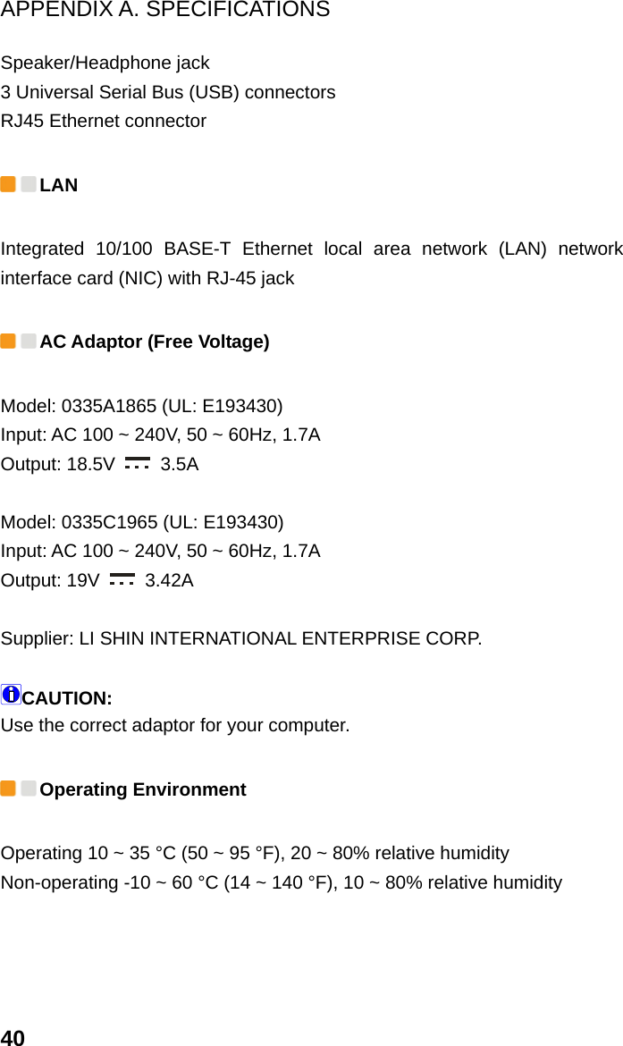 APPENDIX A. SPECIFICATIONS 40 Speaker/Headphone jack   3 Universal Serial Bus (USB) connectors   RJ45 Ethernet connector    LAN  Integrated 10/100 BASE-T Ethernet local area network (LAN) network interface card (NIC) with RJ-45 jack  AC Adaptor (Free Voltage)   Model: 0335A1865 (UL: E193430) Input: AC 100 ~ 240V, 50 ~ 60Hz, 1.7A   Output: 18.5V   3.5A   Model: 0335C1965 (UL: E193430) Input: AC 100 ~ 240V, 50 ~ 60Hz, 1.7A   Output: 19V   3.42A   Supplier: LI SHIN INTERNATIONAL ENTERPRISE CORP.  CAUTION: Use the correct adaptor for your computer.    Operating Environment Operating 10 ~ 35 °C (50 ~ 95 °F), 20 ~ 80% relative humidity   Non-operating -10 ~ 60 °C (14 ~ 140 °F), 10 ~ 80% relative humidity